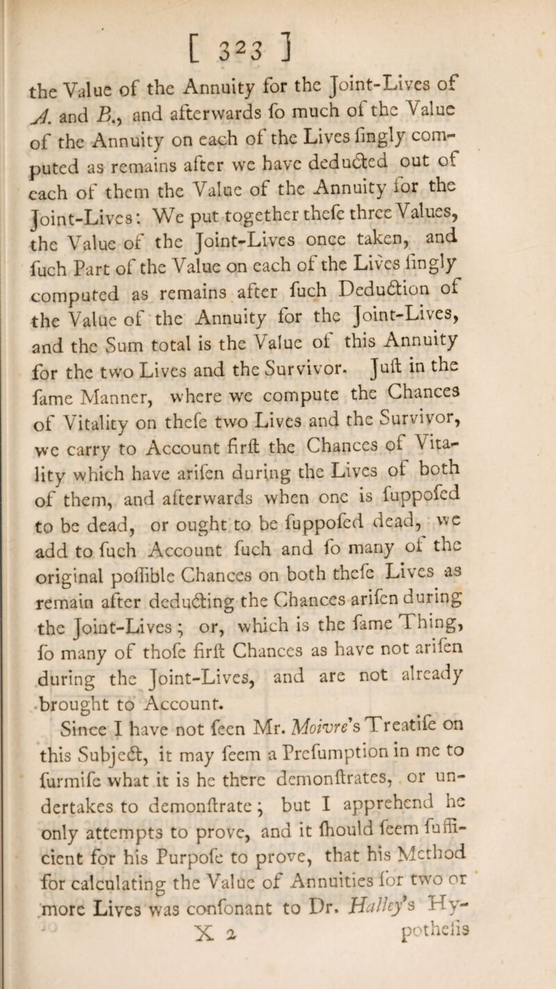 the Value of the Annuity for the Joint-Lives of and JB., and afterwards fo much ot the Value of the Annuity on each of the Lives fingly com¬ puted as remains after we have deducted out of each of them the Value of the Annuity for the Joint-Lives: We put together thefe three Values, the Value of the Joint-Lives once taken, and fuch Part of the Value on each of the Lives fingly computed as remains after fuch Deduction of the Value of the Annuity for the Joint-Lives, and the Sum total is the Value ot this Annuity for the two Lives and the Survivor. Juft in the fame Manner, where we compute the Chances of Vitality on thefe two Lives and the Survivor, we carry to Account firft the Chances of Vita¬ lity which have arifen during the Lives of both of them, and afterwards when one is iuppofed to be dead, or ought to be fuppofed dead, we add to fuch Account fuch and fo many oi the original pollible Chances on both thefe Lives as remain after deducting the Chances arifen during the Joint-Lives \ or, which is the fame Thing, fo many of thofe firft Chances as have not arifen during the Joint-Lives, and are not already brought to Account. Since I have not feen Mr. Moivre sTreatife on this Subjedt, it may feem a Prcfumption in me to furmife what it is he there demonftrates, or un¬ dertakes to demonftrate \ but I apprehend he only attempts to prove, and it Ihould feem fufti- cient for his Purpofe to prove, that his Method for calculating the Value ot Annuities for two or more Lives was confonant to Dr. Halley’s Hy- > ' ' X 2 pothelis