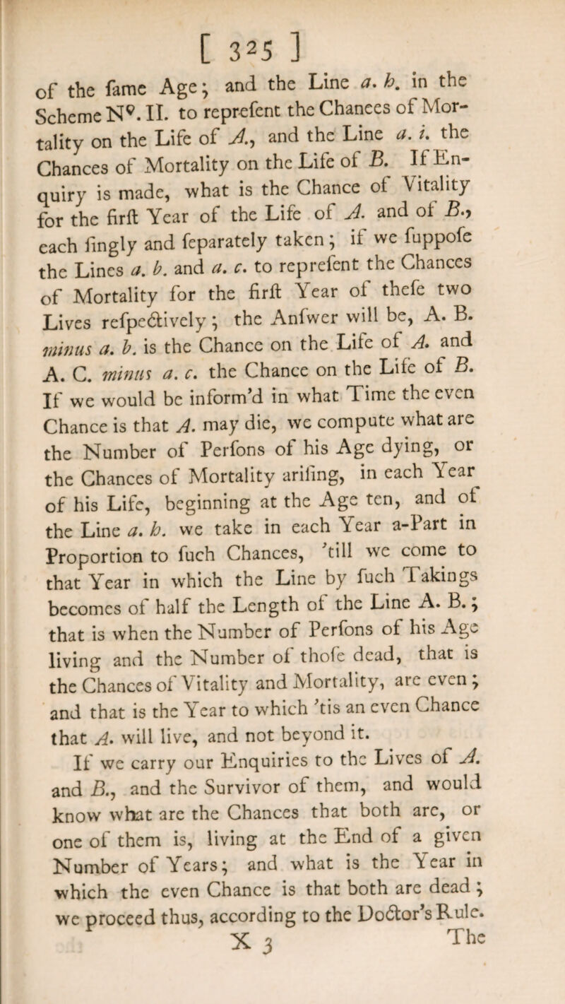 of the fame Age; and the Line a. h. in the Scheme N9. II. to reprefent the Chances of Mor¬ tality on the Life of A, and the Line a. t. the Chances of Mortality on the Life oi B. If in¬ quiry is made, what is the Chance of Vitality for the firft Year of the Life of A and of B.y each fingly and feparately taken ; if we fuppofe the Lines a. b. and a. c. to reprefent the Chances of Mortality for the firft Year of thefe two Lives refpe&ively ; the Anfwer will be, A. B. minus a. b. is the Chance on the Life of A. and A. C. minus a. c. the Chance on the Life of B. If we would be inform’d in what Time the even Chance is that A. may die, we compute what are the Number of Perfons of his Age djing, or the Chances of Mortality ariling, in each Vear^ of his Life, beginning at the Age ten, and of the Line a. h. we take in each Year a-Part in Proportion to fuch Chances, till we come to that Year in which the Line by fuch Takings becomes of half the Length of the Line A. B.; that is when the Number of Perfons of his Age living and the Number of thofe dead, that is the Chances of Vitality and Mortality, are even; and that is the Year to which tis an even Chance that A. will live, and not beyond it. If we carry our Enquiries to the Lives of A. and B., and the Survivor of them, and would know what are the Chances that both arc, or one of them is, living at the End of a given Number of Years; and what is the dear in which the even Chance is that both are dead ; we proceed thus, according to the Doctor's Rule. X 3 The