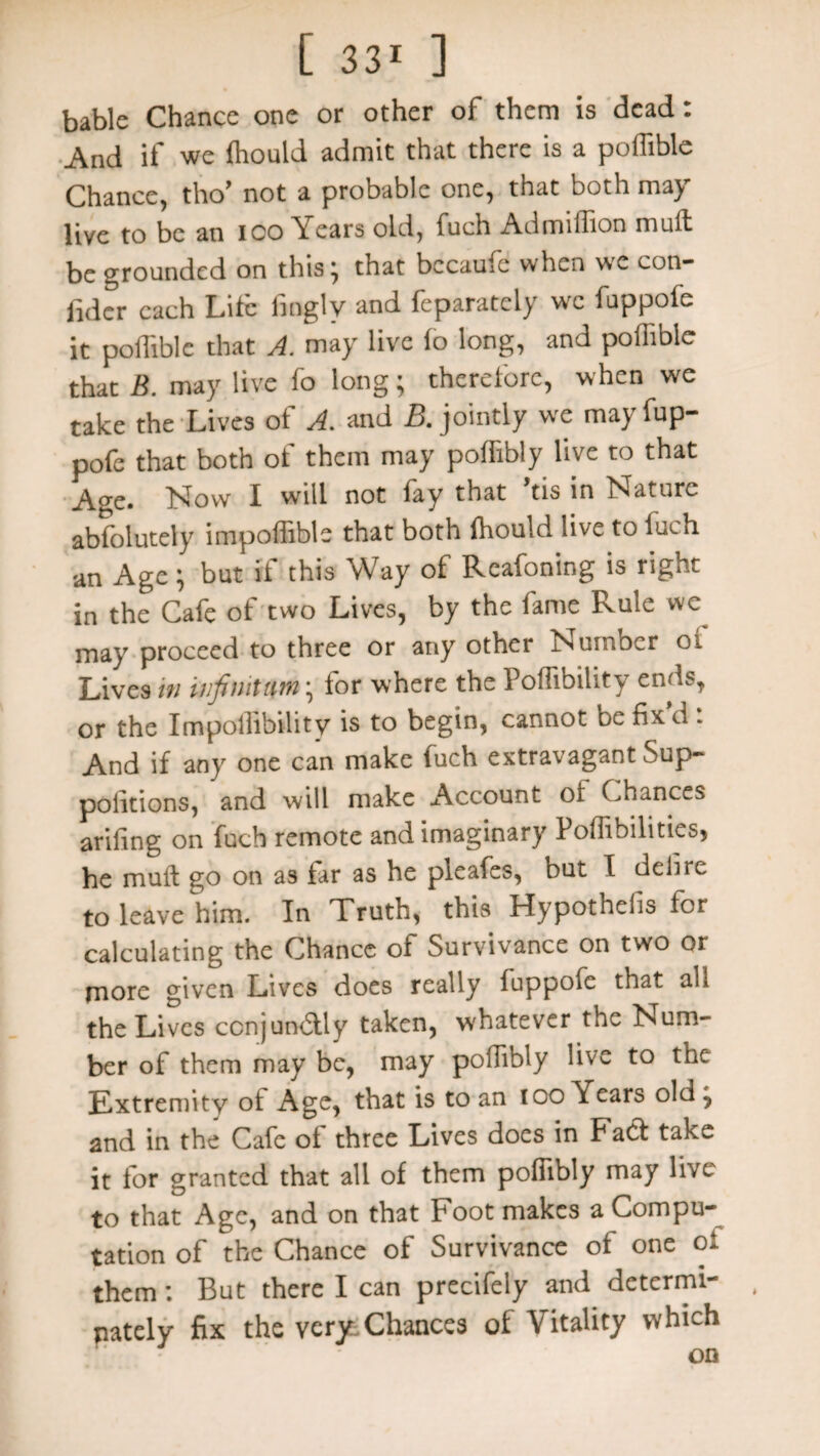 bable Chance one or other of them is dead: And if we ffiould admit that there is a poffible Chance, tho’ not a probable one, that both may live to be an ICO Years old, fuch Admiffion mull be grounded on this; that bccaufe when we con- fidcr each Lite finglv and feparately wx fuppofe it poffible that A. may live lo long, and poffible that B. may live lo long; therelorc, when we take the Lives of A. and B. jointly we may fup¬ pofe that both of them may poffibly live to that Age. Now I will not fay that ’tis in Nature ablolutely impoflible that both ffiould live to iuch an Age } but it this Way ot Reafoning is right in the Cafe of two Lives, by the fame Rule we^ may proceed to three or any other Number oi Lives in infinitum • for where the Poffibility ends, or the Impoffibility is to begin, cannot be fix d : And if any one can make fuch extravagant Sup- politions, and will make Account ol Chances arifing on fuch remote and imaginary Poffibilitics, he mult go on as far as he pleafes, but I delire to leave him. In Truth, this Hypothefis for calculating the Chance of Survivance on two or more given Lives does really fuppofe that all the Lives ccnjundtly taken, whatever the Num¬ ber of them may be, may poffibly live to the Extremity ot Age, that is to an too Years old j and in the Cafe ot three Lives does in Fact take it for granted that all of them poffibly may live to that Age, and on that Foot makes a Compu¬ tation of the Chance of Survivance of one of them: But there I can precifely and determi- pately fix the very Chances of Vitality which