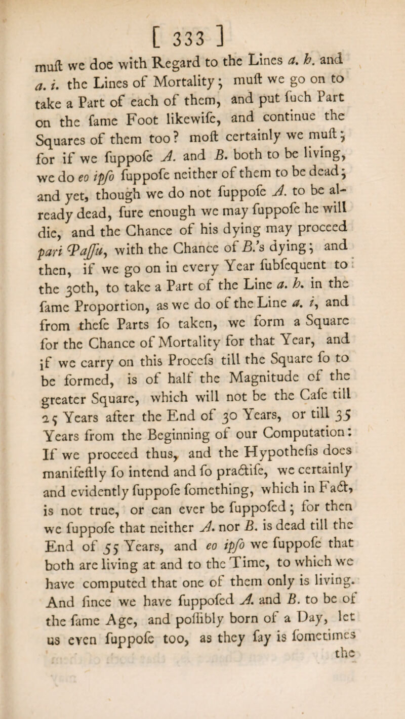 muft we doe with Regard to the Lines a. h. and a. i. the Lines of Mortality; muft we go on to take a Part of each of them, and put iuch Part on the fame Foot likewife, and continue the Squares of them too ? moft certainly we muft \ for if we fuppofe A. and B. both to be living, we do eo ipfo fuppofe neither of them to be dead' and yet, though we do not fuppofe A. to be al¬ ready dead, fure enough we may fuppofe he will die, and the Chance of his dying may proceed pari Vafin, with the Chance of 5/s dying; and then, if we go on in every Year fubfequent to ; the 30th, to take a Part of the Line a* h. in the fame Proportion, as we do of the Line a. /, and from thefe Parts fo taken, we form a Square for the Chance of Mortality for that Year, and jf we carry on this Procefs till the Square fo to be formed, is of half the Magnitude of the greater Square, which will not be the Cafe till a 9 Years after the End of 30 \ears, or till 35 Years from the Beginning of our Computation. If we proceed thus,, and the Hypothecs does manifeftly fo intend and fo pra£tile, we certainly and evidently fuppofe fomething, which in FadL is not true, or can ever be fuppofed; for then we fuppofe that neither A* nor B. is dead till the End of 55 Years, and eo ipfo we fuppofe that both are living at and to the Time, to which we have computed that one of them only is living. And fince we have fuppofed A, and B. to be of the fame Age, and poflibly born of a Day, let us even fuppofe too, as they fay is fbmetimes