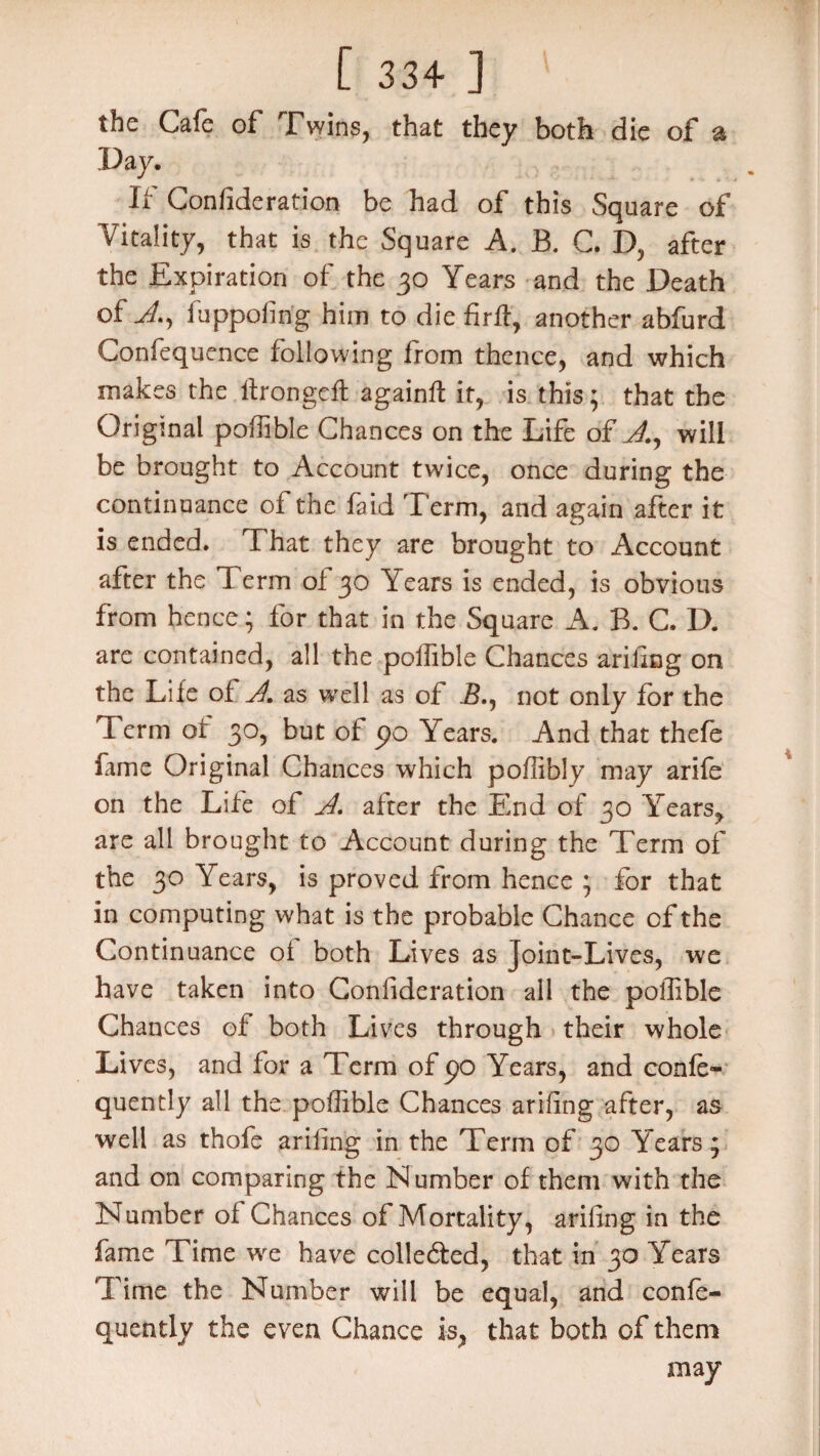 the Cafe of Twins, that they both die of a Day. If Confideration be had of this Square of Vitality, that is the Square A. B. C. D, after the Expiration of the 30 Years and the Death of A, fuppofirig him to die firff, another abfurd Confequence following from thence, and which makes the llrongeft againft it, is this; that the Original poffible Chances on the Life of A, will be brought to Account twice, once during the continuance of the fa id Term, and again after it is ended. That they are brought to Account after the T erm ol 30 Years is ended, is obvious from hence; for that in the Square A. B. C. D. are contained, all the poffible Chances ariling on the Life of A. as well as of Ik, not only for the Term of 30, but of po Years. And that thefe lame Original Chances which poffibly may arife on the Life of A. after the End of 30 Yearsy are all brought to Account during the Term of the 30 Years, is proved from hence ; for that in computing what is the probable Chance of the Continuance oi both Lives as Joint-Lives, we have taken into Confideration all the poflible Chances of both Lives through their whole Lives, and for a Term of po Years, and confe- quently all the poffible Chances ariling after, as well as thofe ariling in the Term of 30 Years; and on comparing the Number of them with the Number of Chances of Mortality, ariling in the fame Time we have colle&ed, that in 30 Years Time the Number will be equal, and confo- quently the even Chance is, that both of them may