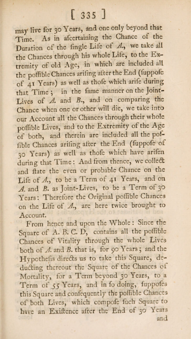 may live for 30 Years, and one only beyond that Time. As in afeertaining the Chance of the Duration of the lingle Lite of we take all the Chances through his whole Lite, to the Ex¬ tremity of old Age, in which are included all the poffible Chances arifmg after the End (fuppofe of 41 Years) as well as thofe which arife during that Time ; in the fame manner on the Joint- Lives of A and B., and on comparing the Chance when one or other will die, we take into our Account all the Chances through their whole poffible Lives, and to the Extremity of the Age of both, and therein are included all the pof¬ iible Chances arifing after the End (fuppofe of 30 Years) as well as thofe which have arifen during that Time: And from thence, we colled: and Hate the even or probable Chance on the Life of Ay to be a Term of 41 Years, and on A and B. as Joint-Lives, to be a Term of 30 Years: Therefore the Original poffible Chances on the Life of Ay are here twice brought to Account. From hence and upon the Whole: Since the Square of A. B. C. D, contains all the poffible Chances of Vitality through the whole Lives both of A and B. that is, for 90 Years ; and the Hypothefis direds us to take this Square, dc- duding thereout the Square of the Chances oi Mortality, for a Term beyond 30 Years, to a Term of 55 Years, and in fo doing, fuppofes this Square and confcquently the poffible Chances of both Lives, which compofe fuch Square to have an Exigence after the End of 30 Yeats and