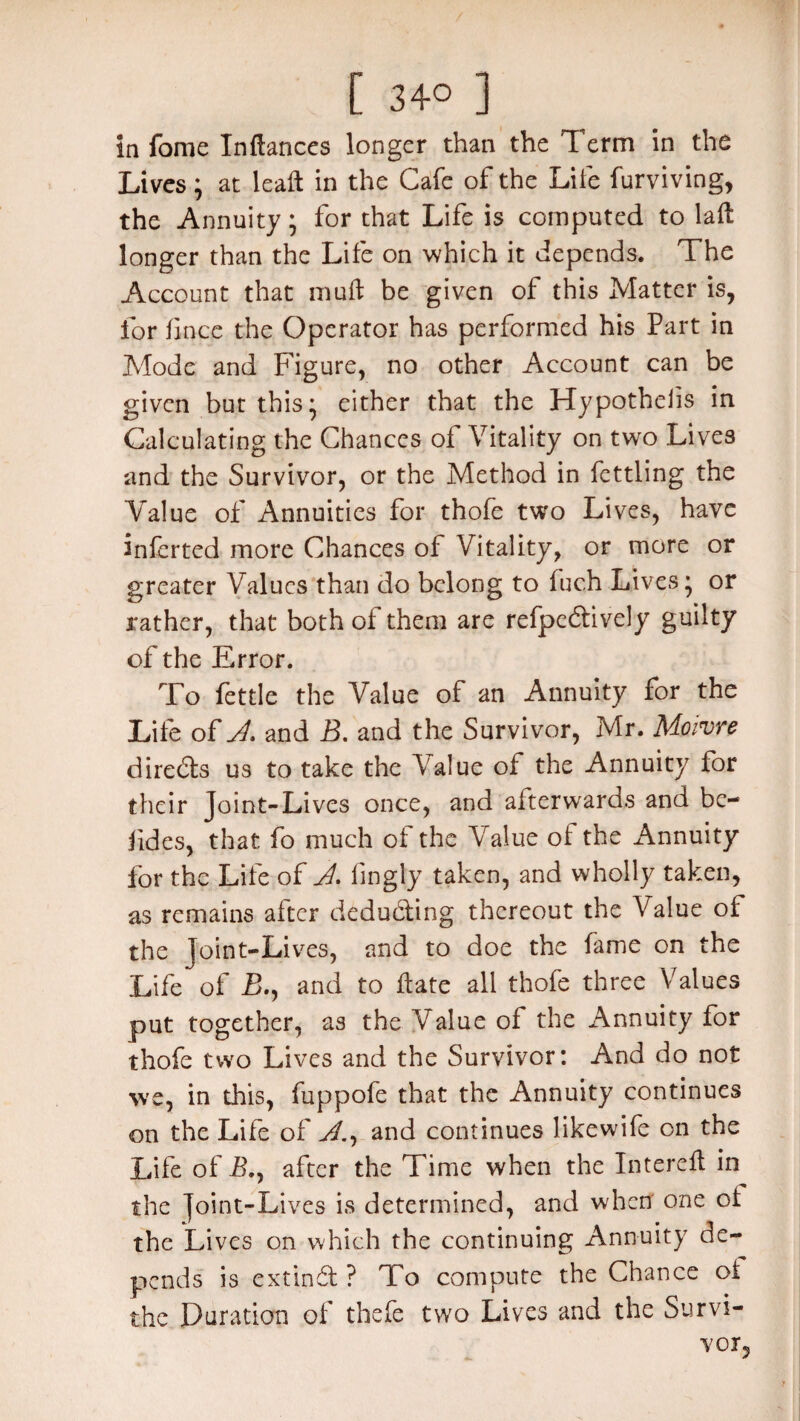 in fome Inftances longer than the Term in the Lives; at leaft in the Cafe of the Life furviving, the Annuity; for that Life is computed to lad longer than the Life on which it depends. The Account that mud be given of this Matter is, for fince the Operator has performed his Part in Mode and Figure, no other Account can be given but this; either that the Hypothecs in Calculating the Chances of Vitality on two Lives and the Survivor, or the Method in fettling the Value of Annuities for thofe two Lives, have inferted more Chances of Vitality, or more or greater Values than do belong to fuc.h Lives; or rather, that both of them are refpeeftively guilty of the Error. To fettle the Value of an Annuity for the Life of A. and B. and the Survivor, Mr. Moivre direds us to take the Value of the Annuity for their Joint-Lives once, and afterwards and bc- fides, that fo much of the Value of the Annuity for the Life of A. fingly taken, and wholly taken, as remains after deducting thereout the Value of the Joint-Lives, and to doe the fame on the Life of £., and to date all thofe three A7alues put together, as the Value of the Annuity for thofe two Lives and the Survivor: And do not we, in this, fuppofe that the Annuity continues on the Life of A., and continues likewife on the Life of Bn after the Time when the Interefl in the Joint-Lives is determined, and when one ot the Lives on which the continuing Annuity de¬ pends is extind ? To compute the Chance ot the Duration of thefe two Lives and the Survi¬ vor,