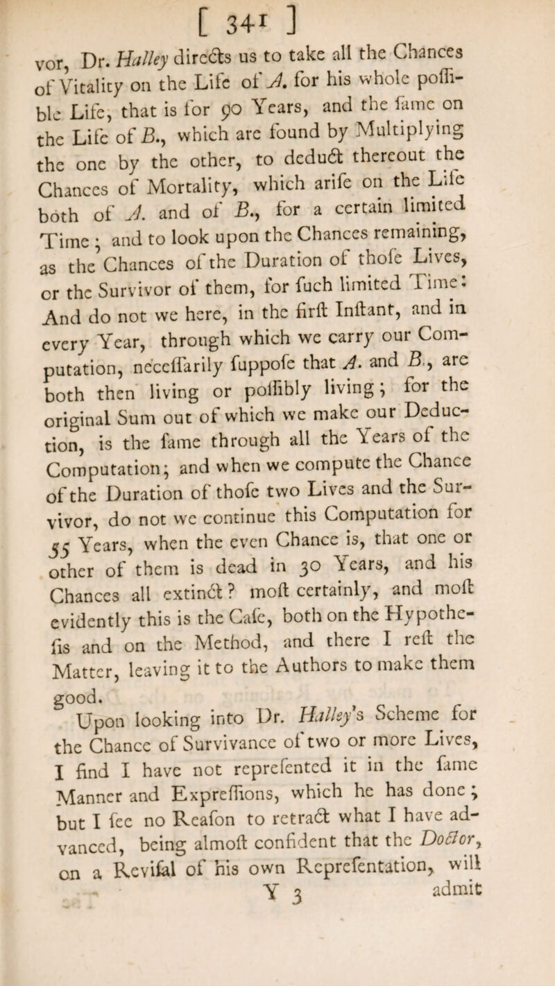 vor, Dr. Halley dirc&s us to take all the Chances of Vitality on the Life of J. for his whole pofli- blc Life, that is lor 90 Years, and the fame on the Life of B., which are found by Multiplying the one by the other, to deduil thereout the Chances of Mortality, which arife on the Life both of J. and of B., for a certain limited Time * and to look upon the Chances remaining, as the^ Chances of the Duration of thole Lives, cr the Survivor of them, for fuch limited 1 imei And do not we here, in the fir ft Inftant, and in every Year, through which we carry our Com¬ putation, neccffarily fuppofe that A. and B., are both then living or polfibly living; for the original Sum out of which we make our Deduc¬ tion, is the fame through all the \ears of the Computation; and when we compute the Chance of the Duration of thofe two Lives and the Sur¬ vivor, do not we continue this Computation for Years, when the even Chance is, that one or other of them is dead in 30 ^ears, and his Chances all extind ? mod certainly, and mod evidently this is the Cafe, both on the Hypothe¬ cs and on the Method, and there I reft the Matter, leaving it to tne Authors to make them good. Upon looking into Dr. IDUsy ^ Scheme for the Chance of Survivance of two or more Lives, I find I have not reprefented it in the fame Manner and Expreffions, which he has done \ but I fee no Reafon to retrad what I have ad¬ vanced, being almoft confident that the Do SI or x Revifal of his own Rcprefentation, will Y 3 admit on a