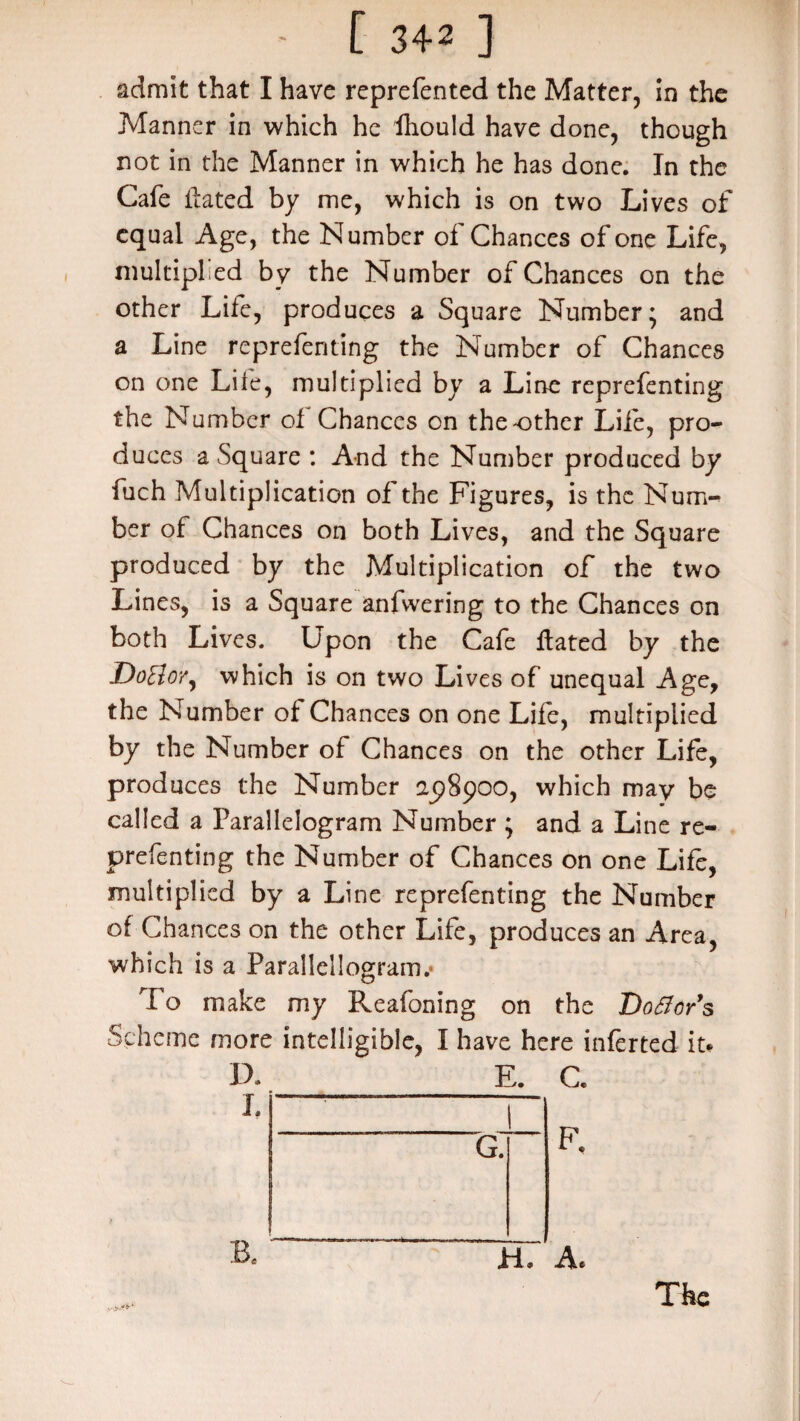 admit that I have reprefented the Matter, in the Manner in which he fhould have done, though not in the Manner in which he has done. In the Cafe Hated by me, which is on two Lives of equal Age, the Number of Chances of one Life, multiplied by the Number of Chances on the other Life, produces a Square Number* and a Line reprefenting the Number of Chances on one Life, multiplied by a Line reprefenting the Number of Chances on the'Other Life, pro¬ duces a Square : And the Number produced by fuch Multiplication of the Figures, is the Num¬ ber of Chances on both Lives, and the Square produced by the Multiplication of the two Lines, is a Square anfvvering to the Chances on both Lives. Upon the Cafe Hated by the DoBor, which is on two Li ves of unequal Age, the Number of Chances on one Life, multiplied by the Number of Chances on the other Life, produces the Number 25)8900, which may be called a Parallelogram Number ; and a Line re¬ prefenting the Number of Chances on one Life, multiplied by a Line reprefenting the Number of Chances on the other Life, produces an Area, which is a Parallellogram.* rI o make my Reafoning on the Dover’s Scheme more intelligible, I have here inferted it* D. I. B. E. 1 G. C. F, v.r-''*-* a. a. The