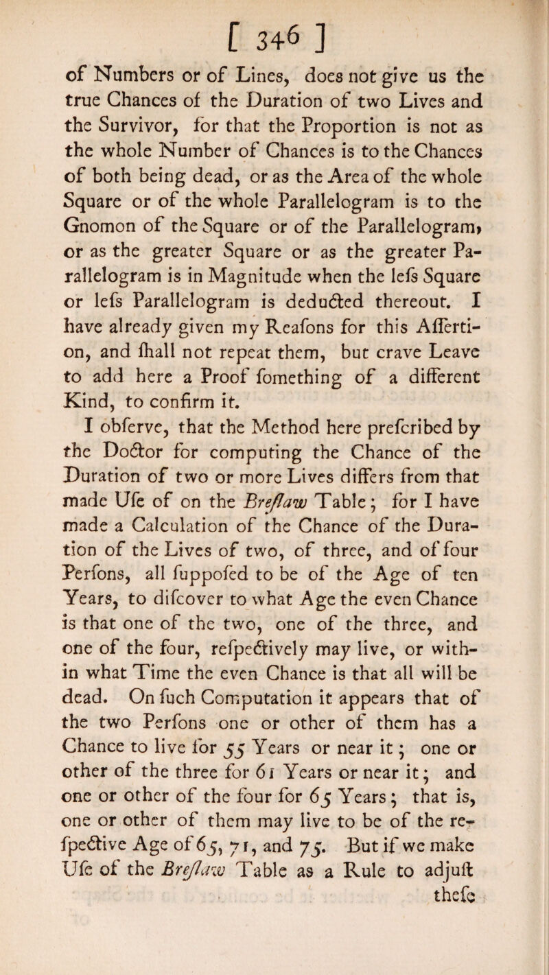 of Numbers or of Lines, does not give us the true Chances of the Duration of two Lives and the Survivor, for that the Proportion is not as the whole Number of Chances is to the Chances of both being dead, or as the Area of the whole Square or of the whole Parallelogram is to the Gnomon of the Square or of the Parallelogram? or as the greater Square or as the greater Pa¬ rallelogram is in Magnitude when the lefs Square or lefs Parallelogram is deducted thereout. I have already given my Reafons for this Afferti- on, and fhall not repeat them, but crave Leave to add here a Proof fomething of a different Kind, to confirm it. I obferve, that the Method here prefcribed by the Do&or for computing the Chance of the Duration of two or more Lives differs from that made Ufe of on the Breflaw Table; for I have made a Calculation of the Chance of the Dura¬ tion of the Lives of two, of three, and of four Perfons, all fuppofed to be of the Age of ten Years, to difcover to what Age the even Chance is that one of the two, one of the three, and one of the four, refpe&ively may live, or with¬ in what Time the even Chance is that all will be dead. On fuch Computation it appears that of the two Perfons one or other of them has a Chance to live for 55 Years or near it; one or other of the three for 61 Years or near it; and one or other of the four for 65 Years; that is, one or other of them may live to be of the re- fpe&ive Age of 65, 71, and 75. But if we make Ufe of the Breflaw Table as a Rule to adjuft ■ thefe