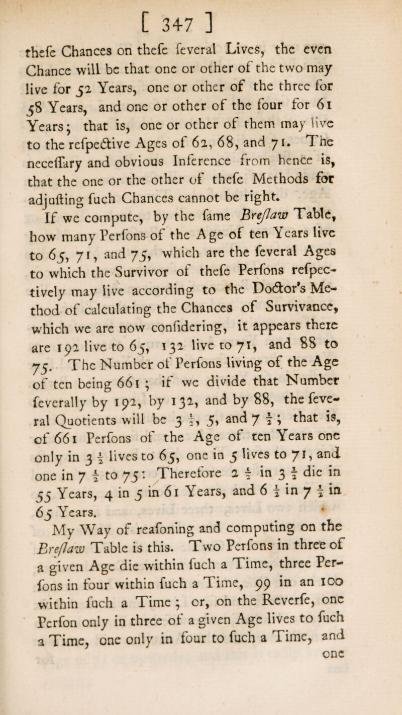 thefe Chances on thefe feveral Lives, the even Chance will be that one or other of the two may live for 52 Years, one or other of the three for 58 Years, and one or other of the four for 61 Years; that is, one or other of them may live to the rcfpe&ive Ages of 62, 68, and 71. The neceffary and obvious Inference from hence is, that the one or the other of thefe Methods for adjufting fuch Chances cannot be right. If we compute, by the fame Brejlaw Table, how many Perfons ot the Age of ten Years live to 65, 71, and 75, which are the feveral Ages to which the Survivor of thefe Perfons refpec- tively may live according to the Lo61or s Me¬ thod of calculating the Chances of Survivance, which we are now confidering, it appears there are 192 live to 65, 132 live to 71, and 88 to 75. The Number of Perfons living of the Age of ten being 661 ; if we divide that Number feverally by 192, by 132, anc^ ^y $8, the feve¬ ral Quotients will be 3 N an<^ 7 i * that of 661 Perfons of the Age of ten Years one only in 3 i lives to 65, one in 5 lives to 71, and one in 7 7 to 75: Therefore 2 \ in 3 t die in 55 Years, 4 in 5 in 61 \ears, and 6 1 in 7 » in 65 Years. My Way of reafoning and computing on the Breflaw Table is this. Two Perfons in three of a given Age die within iuch a Time, three Per¬ fons in four within fuch a Time, 99 in an 100 within fuch a Time ; or, on the Reverfe, one Perfon only in three of a given Age lives to fuch a Time, one only in four to fuch a Time, and one