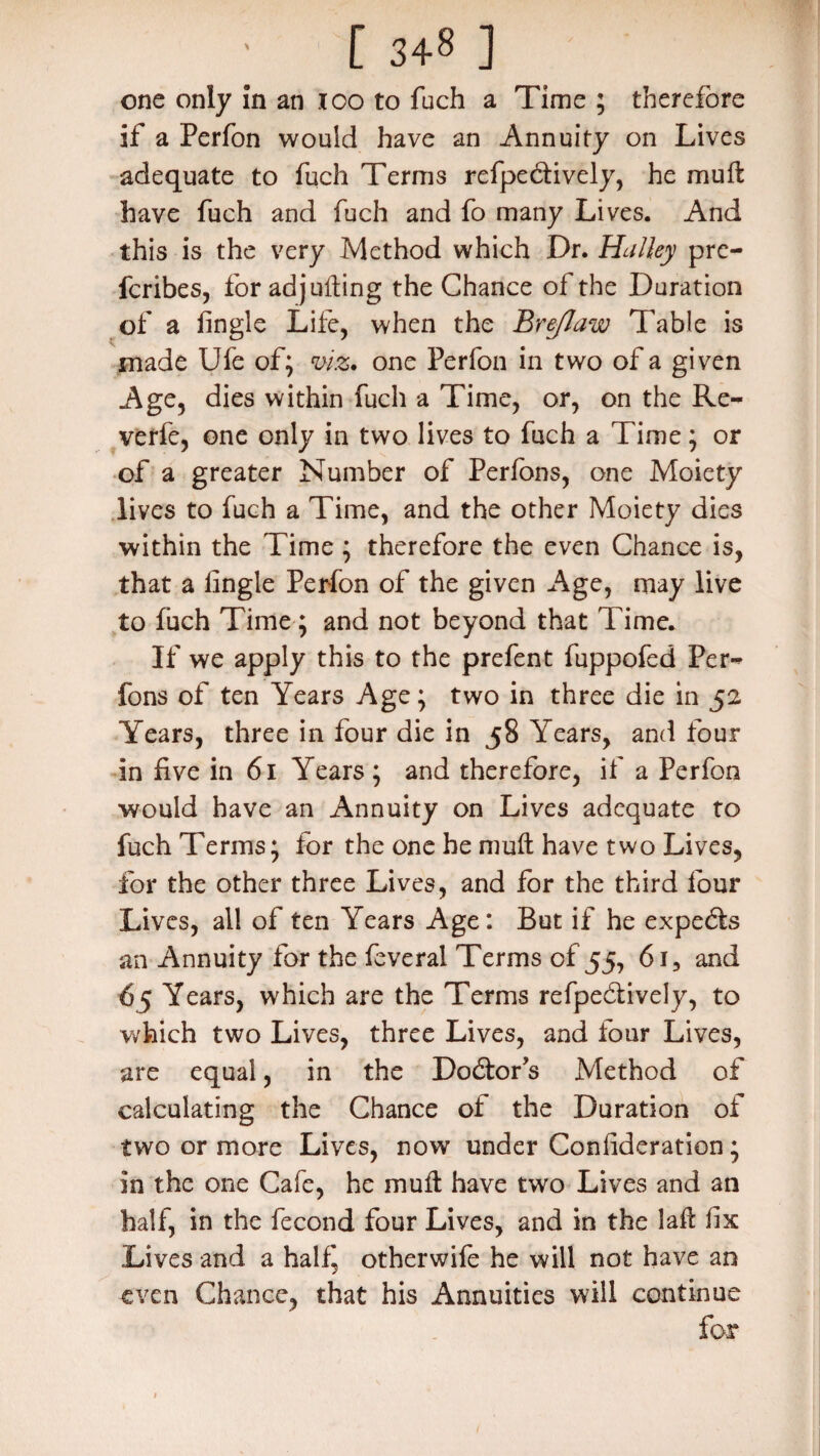 [ 34§ ] one only in an 100 to fuch a Time ; therefore if a Perfon would have an Annuity on Lives adequate to fuch Terms reflectively, he mu ft have fuch and fuch and fo many Lives. And this is the very Method which Dr. Halley pre- fcribes, for adjufting the Chance of the Duration of a iingle Life, when the Brejlaw Table is made Ufe of; m. one Perfon in two of a given Age, dies within fuch a Time, or, on the Re- verfe, one only in two lives to fuch a Time; or of a greater Number of Perfbns, one Moiety lives to fuch a Time, and the other Moiety dies within the Time ; therefore the even Chance is, that a Iingle Perfon of the given Age, may live to fuch Time; and not beyond that Time. If we apply this to the prefent fuppofed Per-* fons of ten Years Age; two in three die in 52 Years, three in four die in 58 Years, and four in five in 61 Years ; and therefore, if a Perfon would have an Annuity on Lives adequate to fuch Terms; for the one he muft have two Lives, for the other three Lives, and for the third four Lives, all of ten Years Age: But if he expedts an Annuity for the feveral Terms of 55, 61, and 65 Years, which are the Terms refpedtively, to which two Lives, three Lives, and four Lives, are equal, in the Doctor's Method of calculating the Chance of the Duration of two or more Lives, now under Coniideration; in the one Cafe, he muft have two Lives and an half, in the fecond four Lives, and in the laft fix Lives and a half^ otherwife he will not have an even Chance, that his Annuities will continue for