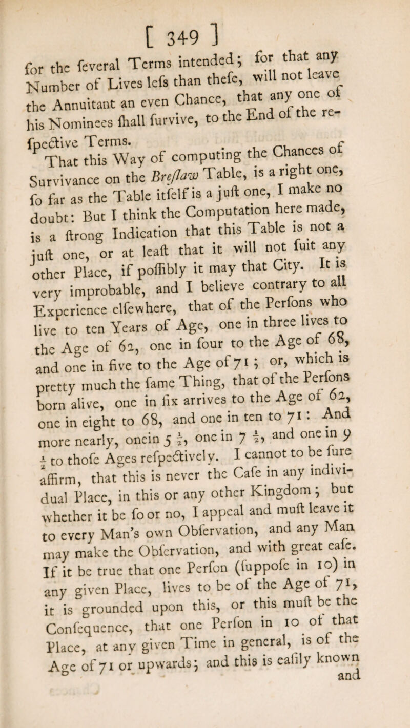 for the feveral Terms intended; for that any Number of Lives lefs than theft, iU not leave the Annuitant an even Chance, t at any one cy his Nominees lhall furvive, to the End ot the fPThIt this Way of computing the Chances of Survivance on the Breflaw Tabic, is a rig it one, fo far as the Table itfclf is a juft one, I make no doubt: But I think the Computation here made, is a ftrong Indication that this Table is not a juft one, or at lead that it will not fait any other Place, if poflibly it may that City. It is very improbable, and I believe contrary to all Experience clfcwhere, that of the Perfons who live to ten Years of Age, one in three lives to the Age of 6a, one in four to the Age ot 6», and one in five to the Age of 7l i or, which is pretty much the fame Thing, that of the Perfons born alive, one in fix arrives to the Age of 6a, one in eight to 68, and one in ten to 71: And more nearly, onein 5 y, one in 7 and one in p a to thofc Ages refpe&ively. I cannot to be lure affirm, that this is never the Cafe in any indivi¬ dual Place, in this or any other Kingdom ; but whether it be fo or no, I appeal and muft leave it to every Man’s own Obfervation, and any Man may make the Obfervation, and with great eale. If it be true that one Pcrfon (tuppofe in 10) in any given Place, lives to be ot the Age ot 7*> it is grounded upon this, or this muft be the Confcqucnce, that one Pcrfon in 10 of that Place, at any given Time in general, is of the A^c of 71 or upwards; and this is cafily known D ' ' and