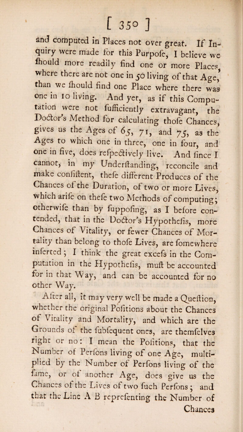 [ 35° ] and computed in Places not over great. If In-* quiry were made for this Purpofc, I believe we frould more readily find one or more Places where there are not one in 50 living of that Age,’ than we fhould find one Place where there was one in 10 living. And yet, as if this Compu¬ tation were not fufficiently extravagant, the Bodtors Method for calculating thofe Chances, gives us the Ages of 65, 71, and 75, as the Ages to which one in three, one in four, and one in five, does refpe&ively live. And fince I cannot, in my Underftanding, reconcile and make confident, thefe different Produces of the Chances of the Buration, of two or more Lives, which arile on thefe two Methods of computings otherwife than by fuppofing, as I before con¬ tended, that in the Uodfofs Hypothefis, more Chances of Vitality, or fewer Chances of Mor¬ tality than belong to thofe Lives, are fomewhere inferred ; I think the great excefs in the Com¬ putation in the Hypothefis, muff be accounted for in that Way, and can be accounted for no other Way. After all, it may very well be made a Queftion, whether the original Pofitions about the Chances of Vitality and Mortality, and which are the Grounds of the fubfequent ones, are themfelves right or no: I mean the Pofitions, that the Numoer of Perlons living of one Age, multi¬ plied by the Number of Perfons living of the fame, or of another Age, does give us the Chances of the Lives of two fuch Perfons * and that the Line A B reprefenting the Number of Chances