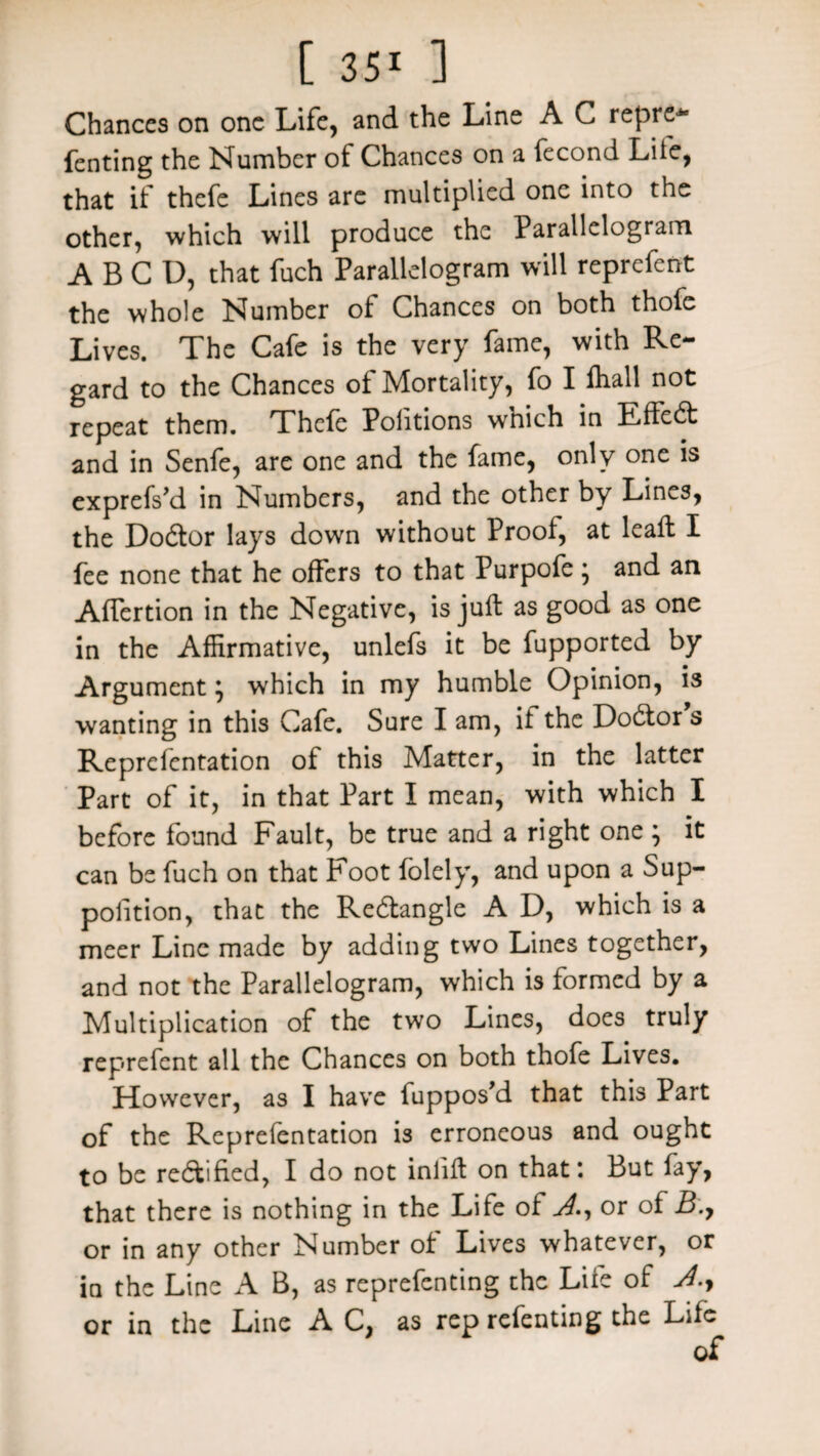 Chances on one Life, and the Line A C repre- fenting the Number of Chances on a fecond Life, that if thefe Lines are multiplied one into the other, which will produce the Parallelogram A B C D, that fuch Parallelogram will reprefent the whole Number of Chances on both thole Lives. The Cafe is the very fame, with Re¬ gard to the Chances of Mortality, fo I fhall not repeat them. Thefe Poiitions which in Effedt and in Senfe, are one and the fame, only one is exprefs’d in Numbers, and the other by Lines, the Dodtor lays down without Proof, at leafb I fee none that he offers to that Purpofe; and an Alfertion in the Negative, is juft as good as one in the Affirmative, unlefs it be fupported by Argument} which in my humble Opinion, is wanting in this Cafe. Sure I am, it the Dodtor s Reprefentation of this Matter, in the latter Part of it, in that Part I mean, with which I before found Fault, be true and a right one ; it can be fuch on that Foot folely, and upon a Sup¬ position, that the Redtangle A D, which is a meer Line made by adding two Lines together, and not the Parallelogram, which is formed by a Multiplication of the two Lines, does truly reprefent all the Chances on both thofe Lives. However, as I have fuppos’d that this Part of the Reprefentation is erroneous and ought to be rectified, I do not inlift on that: But fay, that there is nothing in the Life of J., or of B.y or in any other Number of Lives whatever, or in the Line A B, as reprefenting the Life of or in the Line A C, as rep refenting the Life