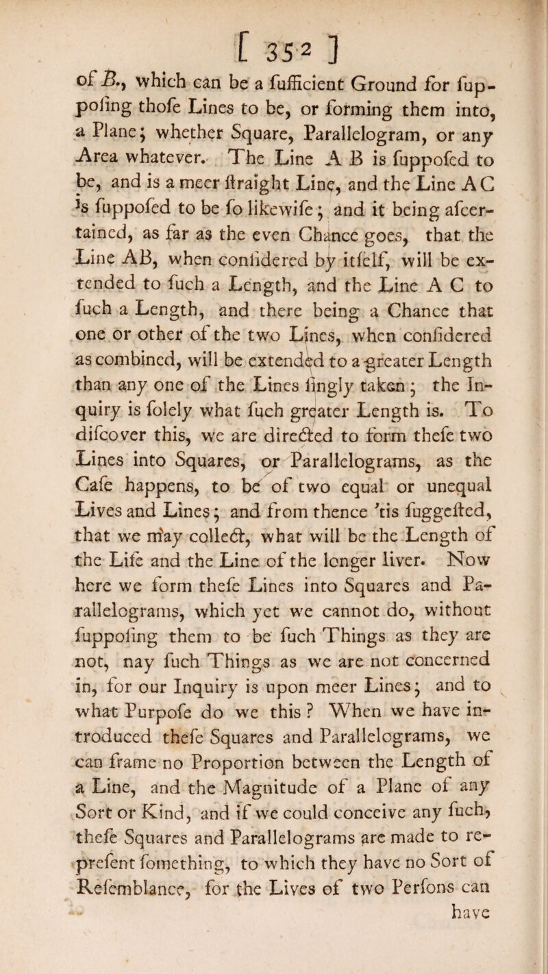 [ 35 2 ] of B.y which can be a fufficient Ground for iup- poling thofe Lines to be, or forming them into, a Plane; whether Square, Parallelogram, or any -Area whatever. The Line A B is fuppofed to be, and is a mcer firaight Line, and the Line A G *s fuppofed to be fo like wife; and it being afcer- tained, as far as the even Chance goes, that the Line AB, when coniidered by itfelf, will be ex¬ tended to fuch a Length, and the Line A C to fuch a Length, and there being a Chance that one or other of the two Lines, when coniidered as combined, will be extended to a greater Length than any one of the Lines iingly taken ; the In¬ quiry is folely what fuch greater Length is. To difcover this, we are directed to form thefe two Lines into Squares, or Parallelograms, as the Cafe happens, to bd of two equal or unequal Lives and Lines; and from thence Tis fuggefted, that we niay colled:, what will be the Length of the Life and the Line of the longer liver. Now here we form thefe Lines into Squares and Pa¬ rallelograms, which yet we cannot do, without fuppoling them to be fuch Things as they are not, nay fuch Things as we are not concerned in, for our Inquiry is upon meer Lines; and to what Purpofe do we this ? When we have in¬ troduced thefe Squares and Parallelograms, we can frame no Proportion between the Length of a Line, and the Magnitude of a Plane of any Sort or Kind, and if we could conceive any fuch, thefe Squares and Parallelograms are made to re- prefent fomething, to which they have no Sort ot Reiemblance, for the Lives of two Perfons can have