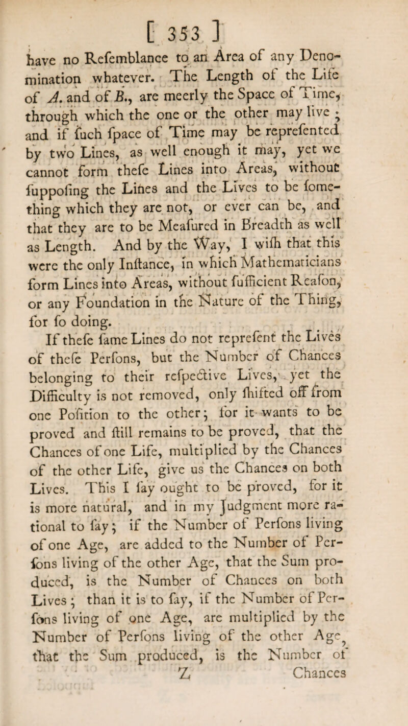 * * i \ have no Rcfemblance to an Area of any Deno¬ mination whatever. The Length of the Life of J. and of R, are meerly the Space of Time, through which the one or the other may live * and if fuch fpace of Time may be reprefented by two Lines, as well enough it may, yet we cannot form thefe Lines into Areas, without! iuppohng the Lines and the Lives to be fome- thing which they are not, or ever can be, and that they are to be Meafured in Breadth as well as Length. And by the Way, I wiffi that this were the only Inftance, in which Mathematicians form Lines into Areas, without fufficient ReaTon, or any Foundation in the Nature ot the Thing, for fo doing. If thefe fame Lines do not reprefent the Lives of thefe Perfons, but the Number of Chances belonging to their refpc&ive Lives, yet the Difficulty is not removed, only fhif'ted off from one Pofition to the other* for it wants to be proved and fill remains to be proved, that the Chances of one Life, multiplied by the Chances of the other Life, give us the Chances on both Lives. This I fay ought to be proved, for it is more natural, and in my Judgment more ra¬ tional to fay; if the Number of Perfons living of one Age, are added to the Number of Per¬ fons living of the other Age, that the Sum pro¬ duced, is the Number of Chances on both Lives ; than it is to fay, if the Number of Per¬ fons living of one Age, are multiplied by the Number of Perfons living of the other A ge, that the Sum produced, is the Number of