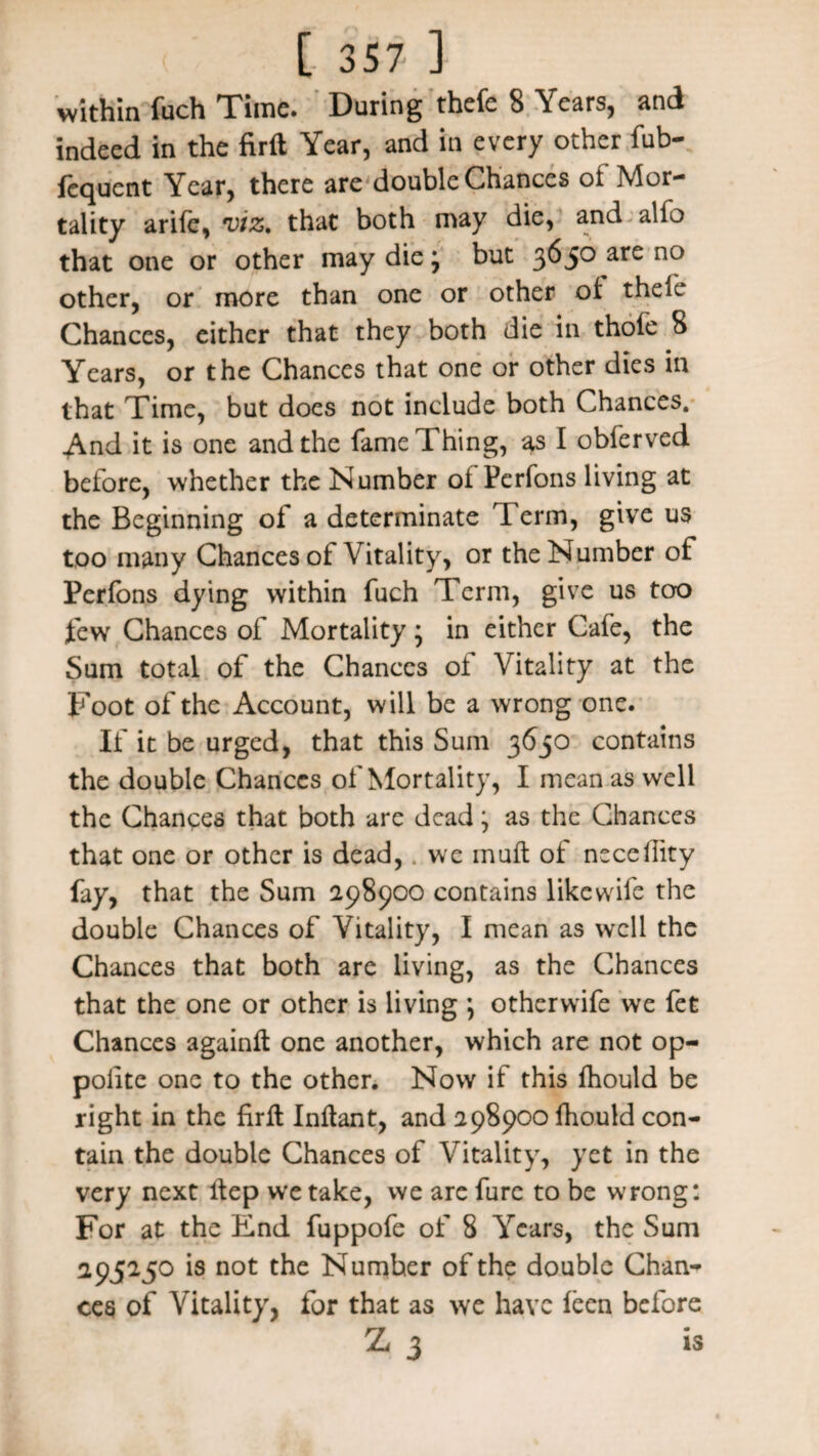 within fuch Time. During thefe 8 Years, and indeed in the firft Year, and in every other fub- fequent Year, there are double Chances ot Mor¬ tality arife, viz, that both may die, and.alfo that one or other may die ^ but 3^5° ar£ no other, or more than one or other ot theie Chances, either that they both die in thofe 8 Years, or the Chances that one or other dies in that Time, but does not include both Chances. And it is one and the fame Thing, as I obferved before, whether the Number ot Perfons living at the Beginning of a determinate Term, give us too many Chances ot Vitality, or the Number of Perfons dying within fuch Term, give us too fewr Chances of Mortality; in either Cafe, the Sum total of the Chances of Vitality at the Foot of the Account, will be a wrong one. If it be urged, that this Sum 3630 contains the double Chances of Mortality, I mean as well the Chances that both are dead; as the Chances that one or other is dead, we mufl of necehity fay, that the Sum 298900 contains likewife the double Chances of Vitality, I mean as well the Chances that both are living, as the Chances that the one or other is living *, otherwife we fet Chances againft one another, which are not op- polite one to the other. Now if this fhould be right in the firft Inftant, and 298900 fhould con¬ tain the double Chances of Vitality, yet in the very next Hep we take, we are fure to be wrong: For at the End fuppofe of 8 Years, the Sum 295250 is not the Number of the double Chan¬ ces of Vitality, for that as we have feen before Z 3 is