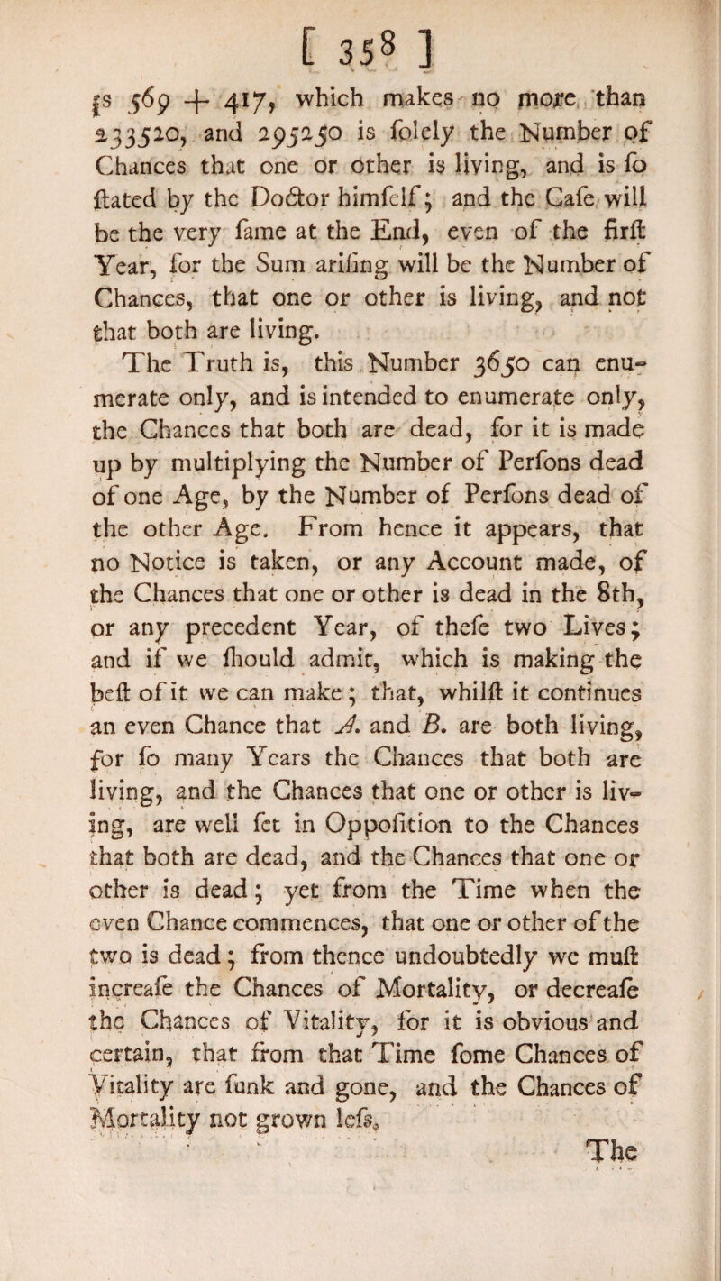 |s 569 + 417, which makes no more than 23352°, and 295250 is fplcly the Number of Chances that one or other is living, and is fo Hated by the Do&or himfelf; and the Cafe will be the very fame at the End, even of the firlt Year, for the Sum arifing will be the Number of Chances, that one or other is living, and not that both are living. The Truth is, this Number 3650 can enu¬ merate only, and is intended to enumerate only, J V the Chances that both are dead, for it is made up by multiplying the Number of Perfons dead of one Age, by the Number of Perfons dead of the other Age. From hence it appears, that no Notice is taken, or any Account made, of the Chances that one or other is dead in the 8th, or any precedent Year, of thefe two Lives; and if we fhould admit, which is making the bell of it we can make ; that, whilft it continues an even Chance that and B. are both living, for fo many Years the Chances that both are living, and the Chances that one or other is liv¬ ing, are well fet in Oppoftion to the Chances that both are dead, and the Chances that one or other is dead; yet from the Time when the even Chance commences, that one or other of the two is dead; from thence undoubtedly we muff increafe the Chances of Mortality, or decreafe , * * the Chances of Vitality, for it is obvious and certain, that from that Time fome Chances of 1 Vitality are funk and gone, and the Chances of Mortality not grown left*
