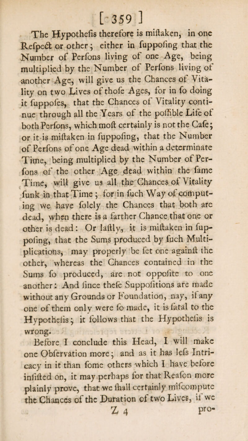 [•359 ] The Hypothefis therefore is millaken, in one Refped or other; either in fuppofing that the Number of Perfons living of one Age, being multiplied by the Number of Perfons living of another Age, will give us the Chances of Vita¬ lity on two Lives of thofe Ages, for in fo doing it fuppofes, that the Chances of Vitality conti¬ nue through all the Years of the poffible Life of both Perfons, which moll certainly is not the Cafe; or it is miltaken in fuppofing, that the Number of Perfons of one Age dead within a determinate Time, being multiplied by the Number of Per¬ fons of the other Age dead within the fame Time, will give us all the Chances oi Vitality funk in that Time ; for in fuch Way of comput¬ ing we have folely the Chances that both are dead, when there is a farther Chance that one or other is dead: Or lallly, it is miltaken in fup- poling, that the Sums produced by fuch Multi¬ plications, may properly be fet one againlt the other, whereas the Chances contained in the Sums fo produced, are not oppolite to one another: And lince thele Suppohtions are made without any Grounds or Foundation, nay, il any one of them only were fo made, it is fatal to the Hypotheiis; it follows that the Hypothelis is wrong. Before I conclude this Head, I will make one Obfervation more; and as it has lefs Intri¬ cacy in it than fome others which I have before infilled on, it may perhaps ior that Reafon more plainly prove, that we fhall certainly mifeompute the Chances of the Duration of two Lives, ii we Z 4 Pr°-