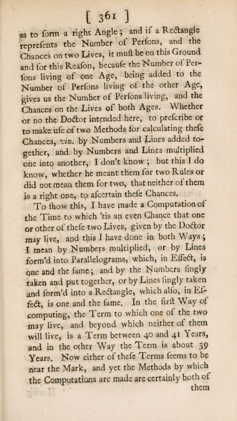 as to form a right Angle; and if a Redtanglc reprefents the Number of Perfons, and the Chances on two Lives, it muft.be on this Ground and for this Reafon, becaufe the Number of Per¬ fons living ot one Age, being added to the Number of Perfons living ot the other Age, gives us the Number of Perfons living, and the Chances on the Lives of both Ages. Whether or no the Doctor intended here, to preferibe or to make ufe ot two Methods for calculating thefe Chances, 'viz. by Numbers and L^oes added to^ gether, and by Numbers and Lines multiplied one into another, I don’t know ; but this I do know, whether he meant them for two Rules or did not mean them for two, that neither of them is a right one, to afeertain thefe Chances. To ihow this, I have made a Computation of the Time to which ’tis an even Chance that one or other of thefe two Lives, given by the Dotftor may live, apd this I have done in both Ways ; I mean by Numbers multiplied, or by Lines form’d into Parallelograms, which, in Effedt, is one and the fame- and by the Numbers lingly taken and put together, or by Lines fingly taken and form’d into a Redlangle, which alio, in Et- fe&, is one and the fame. In the firft Way of computing, the Term to which one ol the two may live, and beyond which neither ot them will live, is a Term between 40 and 41 Years, and in the other Way the Term is about 39 Years. Now either of thefe Terms feems to be near the Mark, and yet the Methods by which the Computations are made are certainly both of them