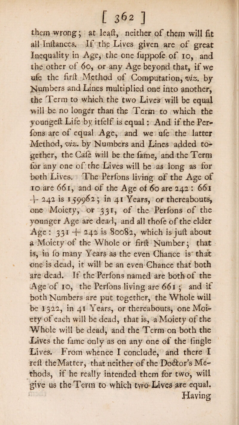 them wrong; at leaft, neither of them will fit all Inftances. If the Lives given are of great Inequality in Age, the one fuppofe of io, and the other of 6o, or any Age beyond that, if we ufe the firft Method of Computation, viz. by Numbers and Lines multiplied one into another, the Term to which the two Lives will be equal will be no longer than the Term to which the youngeft Life by itfelf is equal: And if the Per¬ fons are of equal Age, and we ufe the latter Method, viz. by Numbers and Lines added to¬ gether, the Cafe will be the fame, and the Term for any one of the Lives will be as long as for both Lives. The Perfons living of the Age of io are 661, and of the Age of 60 are 242 : 661 T 242 is 159962* in 41 Years, or thereabouts, one Moiety, or 331, of the Perfons of the younger Age are dead, and all thofe of the elder Age * 331 + 242, is 80082, which is juft about a Moiety of the Whole or firft Number* that is, in fo many Years as the even Chance is that one is dead, it will be an even Chance that both are dead. If the Perfons named are both of the Age of 10, the Perfons living are 661 ; and if both Numbers are put together, the Whole will be 1322, in 41 Years, or thereabouts, one Moi¬ ety of each will be dead, that is, a Moiety of the Whole will be dead, and the Term on both the Lives the fame only as on any one of the fingle Lives. From whence I conclude, and there I reft the Matter, that neither of the Do6torJs Me¬ thods, if he really intended them for two, will give us the Term to which two Lives are equal. Having