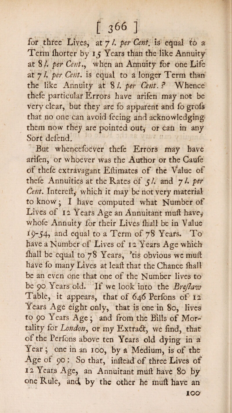 for three Lives, at7/. perCent. is equal to a Term lhorter by 15 Years than the like Annuity at 8 L per Cent., when an Annuity for one Life at 7/. per Cent, is equal to a longer Term than the like Annuity at 8 l. per Cent. ? Whence thefe particular Errors have arifen may not be very clear, but they are fo apparent and fo grofs that no one can avoid feeing and acknowledging* them now they are pointed out,* or can in any Sort defend. But whencefoever thefe Errors may have arifen, or whoever was the Author or the Caufe of thefe extravagant Eflimates of the Value of thefe Annuities at the Rates of 5/. and 7/. per Cent. Intereft, which it may be not very material to know • I have computed what Number of Lives of ia Years Age an Annuitant muft havey whofe Annuity for their Lives fhall be in Value 19-54, and equal to a Term of 78 Years. To have a Number of Lives of 12 Years Age which fhall be equal to 78 Years, 'tis obvious we mull have fo many Lives at leaft that the Chance fhall be an even one that one of the Number lives to be 90 Years old. If we look into the Bre/law Table, it appears, that of 646 Perfons of 12 Years Age eight only, that is one in 80, lives to 90 Years Age; and from the Bills of Mor¬ tality for London, or my Extraft, we find, that of the Perfons above ten Years old dying in a Vear ; one in an 100, by a Medium, is of the Age of 90 : So that, inflead of three Lives of 12 Years Age, an Annuitant mufl have 80 by one Rule, and by the other he mufl have an ioq