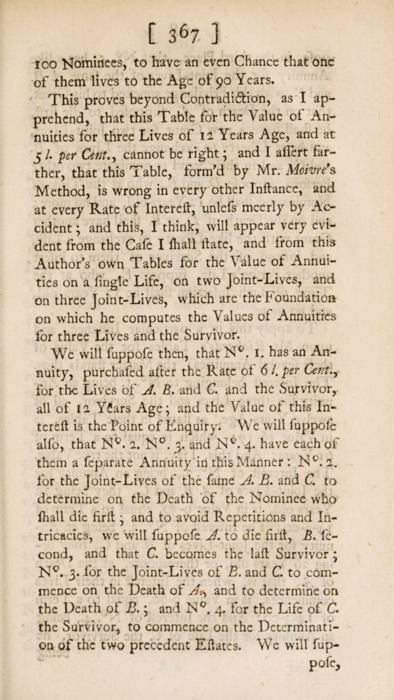 i | iTf ( * • loo Nominees, to have an even Chance that one of them lives to the Age of 90 Years* This proves beyond Contradiction, as I ap¬ prehend, that this Table for the Value ot An¬ nuities for three Lives ol 12 Years Age, and at 5 /. per Cent., cannot be right; and I aflert far¬ ther, that this Table, form'd by Mr. Moivre’s Method, is wrong in every other Indance, and at every Rate of Intered, unlefs meerly by Ac¬ cident ; and this, I think, will appear very evi¬ dent from the Cafe I fhall date, and from this Author's own Tables for the Value ot Annui¬ ties on a tingle Life, on two Joint-Lives, and on three Joint-Lives, which are the foundation on which he computes the Values ot Annuities for three Lives and the Survivor. We will fuppofe then, that NY 1. has an An¬ nuity, purchased after the Rate ot 6 /. per Cent for the Lives of A. B. and C. and the Survivor, all of 12 YCars Age; and the Value of this In¬ tered is the Point of Enquiry. We will iuppoie alfo, that Ng. 2. N°. 3. and NY 4. have each of them a feparate Annuity in this Manner : NY 2. for the Joint-Lives of the fame A. B. and C. to determine on the Death of the Nominee who fhall die fird; and to avoid Repetitions and In¬ tricacies, we will fuppofe A. to die firit, B. fc- cond, and that C. becomes the lad Survivor ; NY 3. for the Joint-Lives of B. and C. to com¬ mence on the Death of A?, and to determine on the Death oi B.; and N°. 4. for the Life of C. the Survivor, to commence on the Detcrminati- ■ 1 \ » . * on of the two precedent Edates. We will fup- pofe.
