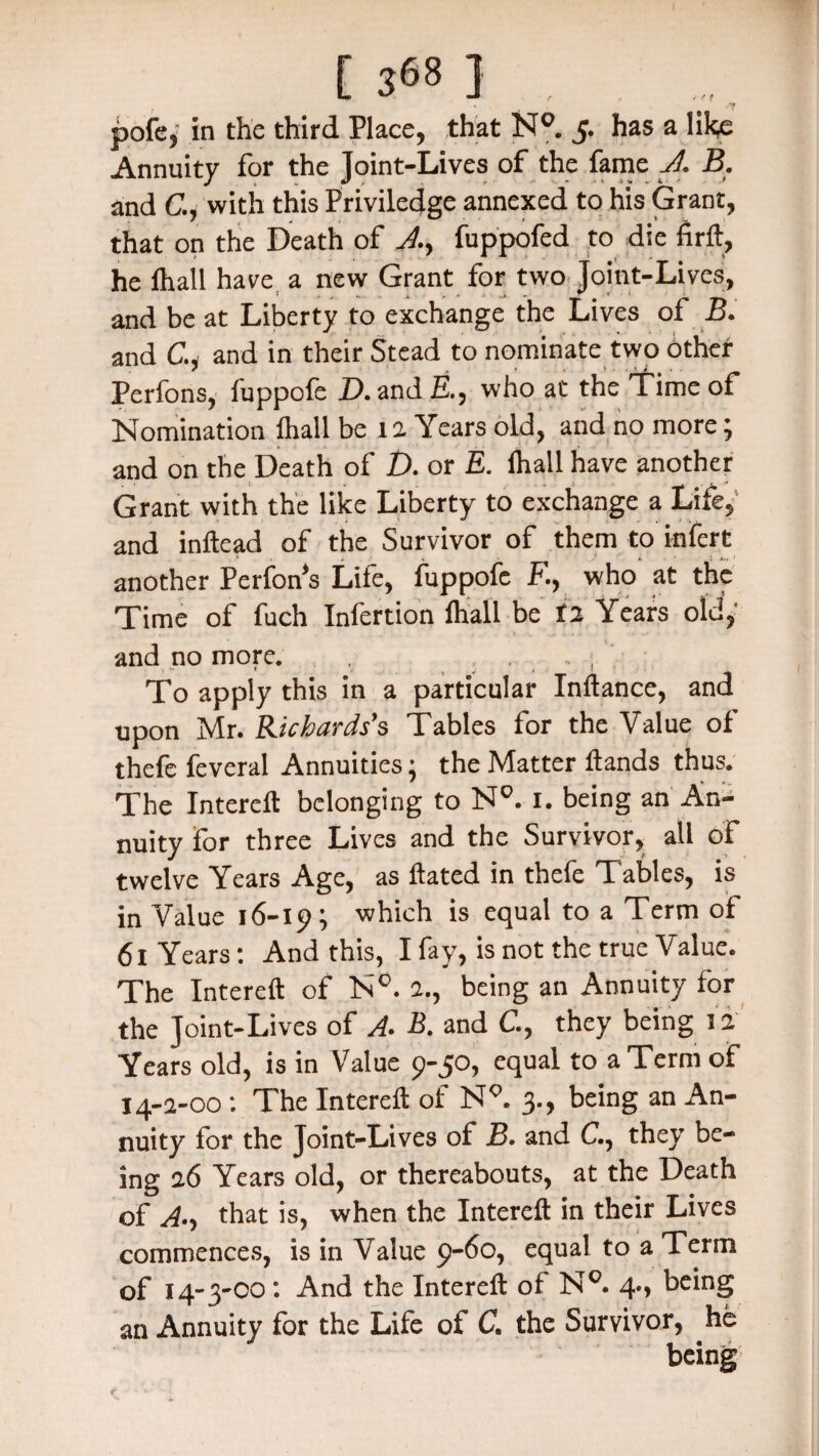 pofe* in the third Place, that NQ. 5. has a like Annuity for the Joint-Lives of the fame A B. and C.j with this Privilecjge annexed to his Grant, that on the Death of Ay fuppofed to die firft, he lhali have a new Grant for two Joint-Lives, and be at Liberty to exchange the Lives of B. and C., and in their Stead to nominate two other Perfons, fuppofe D. andE., who at the time of Nomination fhall be 1 a Years old, and no more; and on the Death of D. or E. fhall have another Grant with the like Liberty to exchange a Life, and inftead of the Survivor of them to infcrt another Perfon's Life, fuppofe F, who at the Time of fuch Infertion fhall be ra Years old, and no more. , . To apply this in a particular InHance, and upon Mr. Richards’s Tables for the Value of thefe feveral Annuities; the Matter Hands thus. The IntereH belonging to NQ. 1. being an An¬ nuity for three Lives and the Survivor, all of twelve Years Age, as Hated in thefe Tables, is in Value 16-19; which is equal to a Term of 61 Years: And this, I fay, is not the true Value. The IntereH of N°. 2., being an Annuity for the Joint-Lives of A. B. and C., they being 12 Years old, is in Value 9-50, equal to a Term of 14-2-00 : The IntereH of N9. 3., being an An¬ nuity for the Joint-Lives of B. and C., they be¬ ing 26 Years old, or thereabouts, at the Death of that is, when the IntereH in their Lives commences, is in Value 9-60, equal to a Term of 14-3-00: And the IntereH of N°. 4*, being an Annuity for the Life of C the Survivor, he being