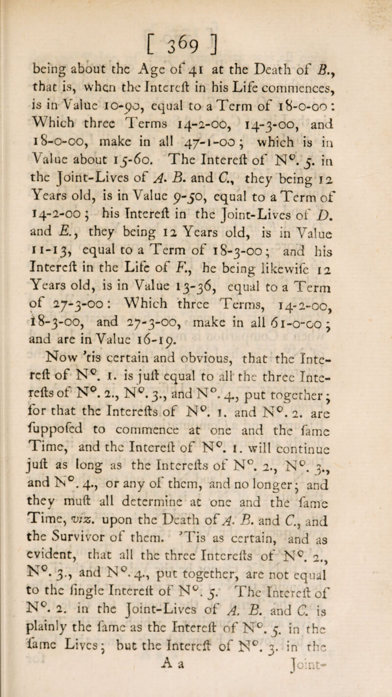 being about the Age of 41 at the Death of B.y that is, when the Intcreft in his Life commences, is in Value logo, equal to a Term of 18-0-00: Which three Terms 14-2-00, 14-3-00, and 18-0-00, make in all 47-1-00; which is in Value about 15-60. The Intereft of N°. 5. in the Joint-Lives of A. B. and G, they being 12 Years old, is in Value 9-50, equal to a Term of 2-00 ; his Intcreft in the Joint-Lives of D. and they being 12 Years old, is in Value 11-13, equal to a Term of 18-3-00; and his Intercft in the Life of F., he being iikewife 12 Years old, is in Value 13-36, equal to a Term of 27-3-00: Which three Terms, 14-2-00, 18-3-00, and 27-3-00, make in all6i-o-oo; and are in Value 16-19. Now ’tis certain and obvious, that the Inte¬ rcft of N°. 1. is juft equal to all the three Inte- refts of N°. 2., Nc. 3., and N°. 4., put together; for that the Intcrefts of N°. 1. and N°. 2, are fuppofed to commence at one and the fame Time, and the Intercft of Nc. 1. will continue juft as long as the Intcrefts of N°. 2., N°. 3., and N°. 4., or any of them, and no longer; and they muft all determine at one and the fame Time, viz. upon the Death of A. B. and C, and the Survivor ol them. ' fis as certain, and as evident, that all the three Intcrefts of Nc. 2., N°. 3., and N°.4, put together, are not equal to the iingle Intereft of N°. 5. The Intercft of Nc. 2. in the Joint-Lives of A. B. and C. is plainly the lame as the Intercft of N°. 5. in the fame Lives; but the Intercft of N°. 3. in the A a Joint-