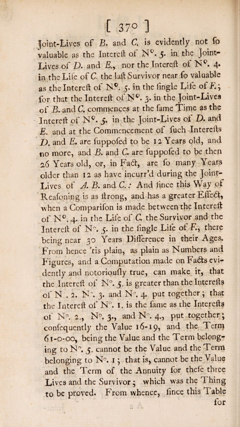 [ 37° ] Joint-Lives of B. and C. is evidently not fo valuable as the Intereft of N°. 5* the Joint- Lives of D. and nor the Intereft of NE 4. in the Life of C. the laft Survivor near fo valuable as the Intereft of N® 5. in the firigle Life of E; for that the Intereft of NR 3. in the Joint-Lives of B. and C. commences at the fame Time as the Intereft of NR 5* in the Joint-Lives ot D. and E. and at the Commencement of fuch Interefts D. and E. are fuppofed to be 12 Years old, and no more, and B> and C. are fuppofed to be then 26 Years old, or, in Fad, are fo many Years older than 12 as have incurr’d during the Joint- Lives of A B. and C.: And lince this Way of Reafoning is as ftrong, and has a greater Efted, when a Comparifon is made between the Intereft of NR 4. in the Life of C. the Survivor and the Intereft of N°. 5. in the tingle Life ot E, there being near 30 Years Difference in their Ages. From hence *tis plain, as plain as Numbers and Figures, and a Computation made on Fads evi¬ dently and notorioufly true, can make it, that the Intereft of N°. 5, is greater than the Interefts of N . 2. N\ 3. and N°. 4. put together; that the Intereft of N°. I. is the fame as the Interefts of N°. 2., N?. 3., and N°. 4., put together; confequently the Value 16-ip, and the Term 6i-o*oo, being the Value and the T. erm belong¬ ing to N°. 5. cannot be the Value and the Term belonging to N°. I; that is, cannot be the Value and the Term of the Annuity for thefe three Lives and the Survivor ; which was the I hing to be proved. From whence, fince this 1 able for