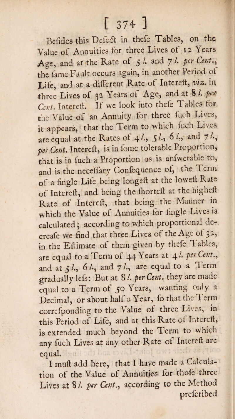 Befides this Defect in thefe Tables, on the Value of Annuities for three Lives of 12 Years Age, and at the Rate of 5 /. and 7 /. per Cent the fame Fault occurs again, in another Period ot Life, and at a different Rate of Intereft, viz. irt three Lives of 32 Years of Age, and at 8 /. per Cent,. Intereft. If we look into thefe Tables tor the Value of an Annuity for three fuch Lives, it appears, that the Term to which fuch Lives are equal at the Rates of ^ anu per Cent. Intereft, is in fome tolerable Proportion, that is in fuch a Proportion as is anfwerable to, and is the neceffary Confequence ot, the Term of a tingle Lite being longeft at the low eft Rate of Intereft, and being the fhorteft at the higheft Rate of Intereft, that being the Manner in which the Value of Annuities for tingle Lives is calculated; according to which proportional de- creafe we find that three Lives of the Age ot 32, in the Eftimate ot them given by thefe T ables, are equal to a Term of 44 Years at 41 per Cent., and at 5/., 6/., and 7/., are equal to a Term gradually lefs: But at 8 /. perCent. they are made equal to a Term of 50 Years, wanting only a Decimal, or about half a Year, fo that the Term correfponding to the Yralue ot three Lives, in this Period ot Lite, and at tnis Rate oi Intereft, is extended much beyond the Term to which any fuch Lives at any other Rate ot Intereft arc equal. I muft add here, that I have made a Calcula¬ tion of the Value ot Annuities tor thole three Lives at 8/. per Cent., according to the Method preferibed