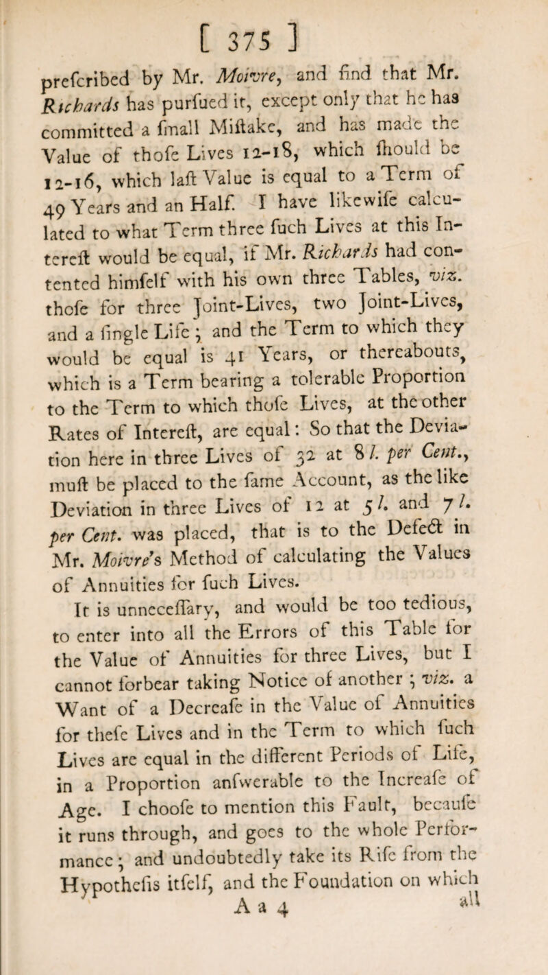 prefcribed by Mr. Mo'rore, and find that Mr. Richards has purfued it, except only that he has committed a final 1 Miitake, and has made the Value of thofe Lives ia-18, which lhould be 12-16, which laid Value is equal to a Term of 49 Years and an Half. I have likewife calcu¬ lated to what Term three fuch Lives at this In- terefb would be equal, it Mr. Richards had con¬ tented himfelf with his own three Tables, viz. thofe for three Joint-Lives, two Joint-Lives, and a fingle Life; and the Term to which they would be equal is 4* \ears, or thereabouts^ which is a Term bearing a tolerable Proportion to the Term to wrhich thofe Lives, at the other Rates of Intereft, are equal: So that the Devia¬ tion here in three Lives ot 32 at 8 /. per Cent., mull be placed to the fame Account, as the like Deviation in three Lives ot 12 at 5/. and yL per Cent. was placed, that is to the Defeft in Mr. Mown9s Method of calculating the Values of Annuities for fuch Lives. It is unneceffary, and would be too tedious, to enter into all the Errors of this Table lor the Value ot Annuities for three Lives, but I cannot forbear taking Notice of another ; viz. a Want of a Decreafe in the Value oi Annuities for thefe Lives and in the Term to which fuch Lives are equal in the different Periods ol Life, in a Proportion anfwerable to the Increafe ot Age. I choofe to mention this Fault, bccaule it runs through, and goes to the whole Perfor¬ mance; and undoubtedly take its Rife from the Hypothefis itfelf, and the Foundation on which A a 4 *U