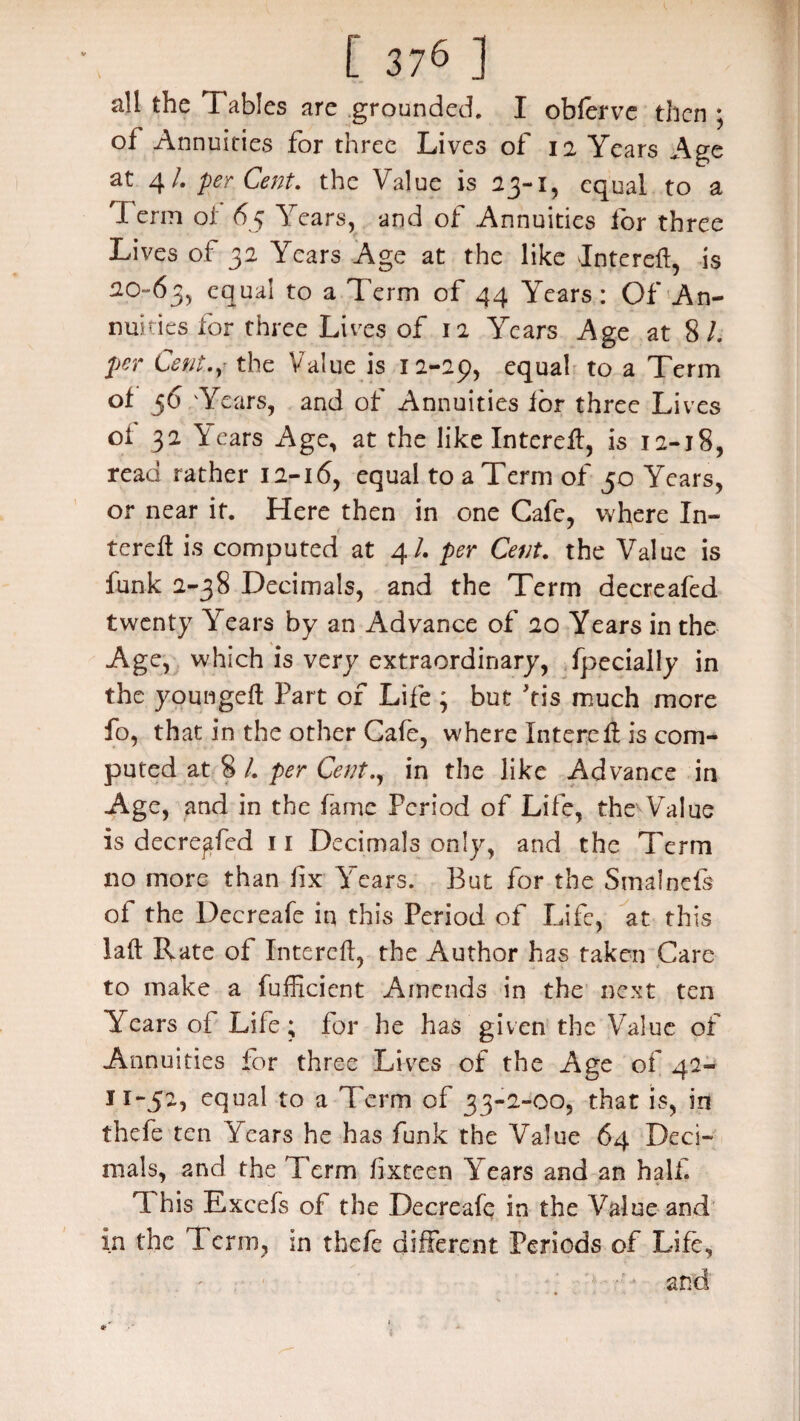 all the Tables are grounded. I oblerve then ; of Annuities for three Lives of 12 Years Age at 4/. perCent. the Value is 23-i, equal to a I erni o 1 65 Years, and of Annuities for three Lives of 32 Years Age at the like Interefl, is 20-63, to a Term of 44 Years: Of An¬ nuities for three Lives of 12 Years Age at 8/. per Cent.y the Value is 12-29, equa^ to a Term of 56 Years, and of Annuities for three Lives of 32 Y ears Age, at the like Interefl, is 12-18, read rather 12-16, equal to a Term of 50 Years, or near if. Here then in one Cafe, where In¬ terefl is computed at 4/. per Cent, the Value is funk 2-38 Decimals, and the Term decreafed twenty Years by an Advance of 20 Years in the Age, which is very extraordinary, fpecially in the youngefl Part of Life ; but kis much more fo, that in the other Cafe, where Interefl is com¬ puted at 8 /. per Cent., in the like Advance in Age, and in the fame Period of Life, the Value is decreafed 11 Decimals only, and the Term no more than fix Years. But for the Smalnefs of the Decreafe in this Period of Life, at this lafl Rate of Interefl, the Author has taken Care to make a Efficient Amends in the next ten Years of Life; for he has given the Value of Annuities for three Lives of the Age of 42- 11-52, equal to a Term of 33-2-00, that is, in thefe ten Years he has funk the Value 64 Deci¬ mals, 2nd the Term lixteen Years and an half. 'I his Excefs of the Decreafq in the Value and in the Perm, in thefe different Periods of Life,