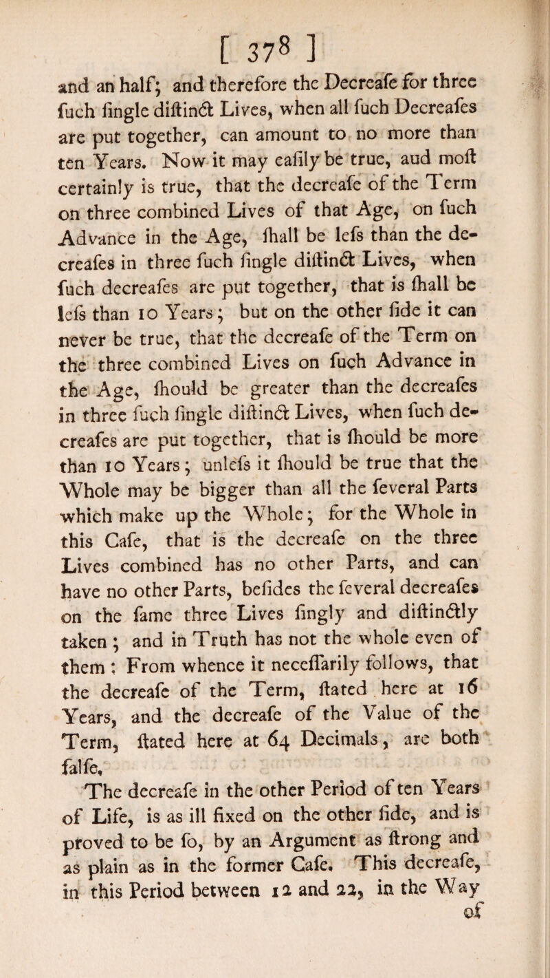 [ 37« ] sand an half; and therefore the Decreafe for three fuch Angle diftind Lives, when all fuch Decreafes are put together, can amount to no more than ten Years. Now it may ealily be true, aud moft certainly is true, that the decreafe of the 7 erm on three combined Lives of that Age, on fuch Advance in the Age, fhall be lefs than the de¬ creafes in three fuch fingle diftind Lives, when fuch decreafes are put together, that is fhall be lefs than io Years; but on the other fide it can never be true, that the decreafe of the Term on the three combined Lives on fuch Advance in the Age, fhould be greater than the decreafes in three fuch fingle diftind Lives, when fuch de¬ creafes are put together, that is Ihould be more than io Years; unlefs it Ihould be true that the Whole may be bigger than all the feveral Parts which make up the Whole; for the Whole in this Cafe, that is the decreafe on the three Lives combined has no other Parts, and can have no other Parts, befides the feveral decreafes on the fame three Lives fingly and diftindly taken ; and in Truth has not the whole even of them ; From whence it neceflarily follows, that the decreafe of the Term, ftated here at 16 Years, and the decreafe of the Value of the Term, ftated here at 64 Decimals, are both falfe. The decreafe in the other Period often Years of Life, is as ill fixed on the other fide, and is proved to be fo, by an Argument as Itrong and as plain as in the former Cafe, This decreafe, in this Period between 12 and 22, in the Way