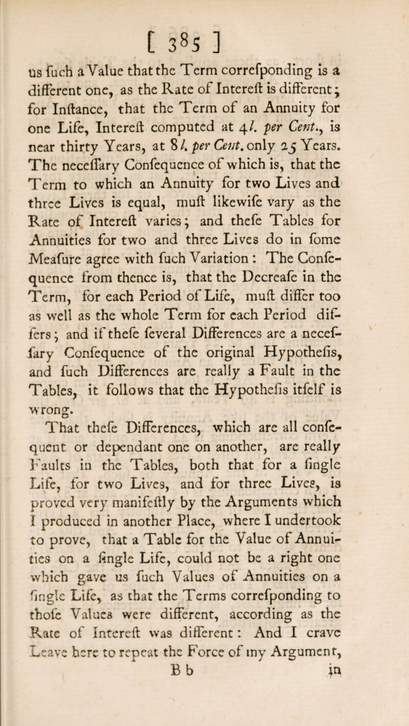 us fiich a Value that the Term correfponding is a different one, as the Rate of Intereft is different; for Inftance, that the Term of an Annuity for one Life, Intereft computed at 4/. per Cent., is near thirty Years, at 8 /. per Cent, only 25 Years. The neceffary Confequence of which is, that the Term to which an Annuity for two Lives and three Lives is equal, muft likewife vary as the Rate of Intereft varies; and thefe Tables for Annuities for two and three Lives do in fome Meafure agree with fuch Variation : The Confe¬ quence from thence is, that the Decreafe in the Term, for each Period of Life, muft differ too as well as the whole Term for each Period dif¬ fers ; and if thefe feveral Differences are a necef¬ fary Confequence of the original Hypothefis, and fuch Differences are really a Fault in the Tables, it follows that the Hypothefis itfclf is wrong. That thefe Differences, which are all confe- quent or dependant one on another, are really Faults in the Tables, both that for a fingle Life, for two Lives, and for three Lives, is proved very manifeftly by the Arguments which I produced in another Place, where I undertook to prove, that a Table for the Value of Annui¬ ties on a fingle Life, could not be a right one which gave us fuch Values of Annuities on a (ingle Life, as that the Terms correfponding to thole Values were different, according as the Rate of Intereft was different: And I crave Leave here to repeat the Force of my Argument, Bb ja