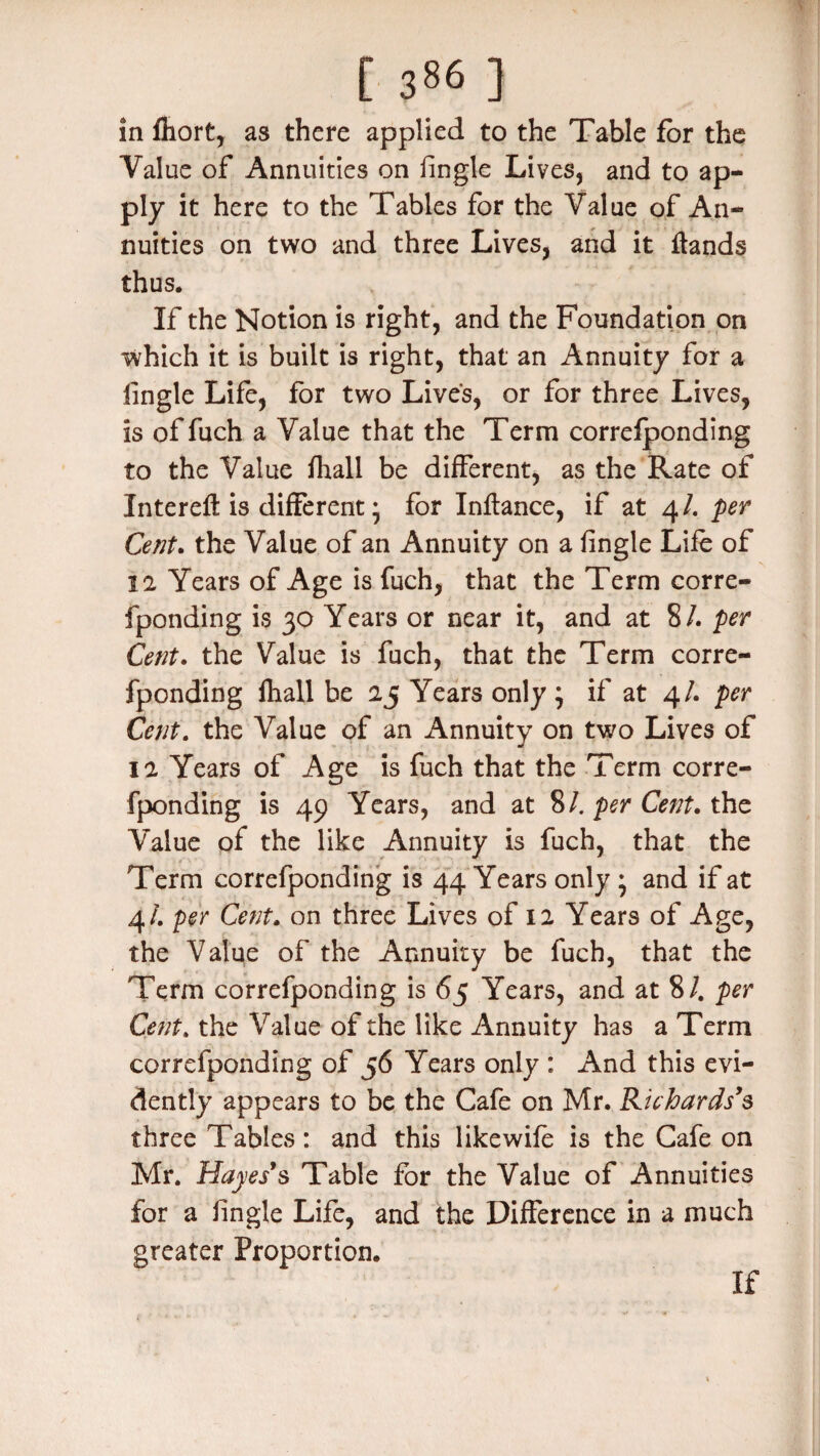 in fliort, as there applied to the Table for the Value of Annuities on lingle Lives, and to ap¬ ply it here to the Tables for the Value of An¬ nuities on two and three Lives, and it ftands thus. If the Notion is right, and the Foundation on which it is built is right, that an Annuity for a lingle Life, for two Lives, or for three Lives, is offuch a Value that the Term correfponding to the Value fhall be different, as the Rate of Intereft is different * for Inflance, if at 4/. per Cent. the Value of an Annuity on a fingle Life of 12 Years of Age is fuch, that the Term corre¬ fponding is 30 Years or near it, and at 8/. per Cent. the Value is fuch, that the Term corre¬ fponding fhall be 25 Years only ; if at 4/. per Cent. the Value of an Annuity on two Lives of 12 Years of Age is fuch that the Term corre¬ fponding is 49 Years, and at 8/. per Cent. the Value of the like Annuity is fuch, that the Term correfponding is 44 Years only * and if at 4/. per Cent. on three Lives of 12 Years of Age, the Value of the Annuity be fuch, that the Term correfponding is 65 Years, and at 8/. per Cent, the Value of the like Annuity has a Term correfponding of 56 Years only : And this evi¬ dently appears to be the Cafe on Mr. Richards’s three Tables: and this likewife is the Cafe on Mr. Hayes’s Table for the Value of Annuities for a lingle Life, and the Difference in a much greater Proportion. If