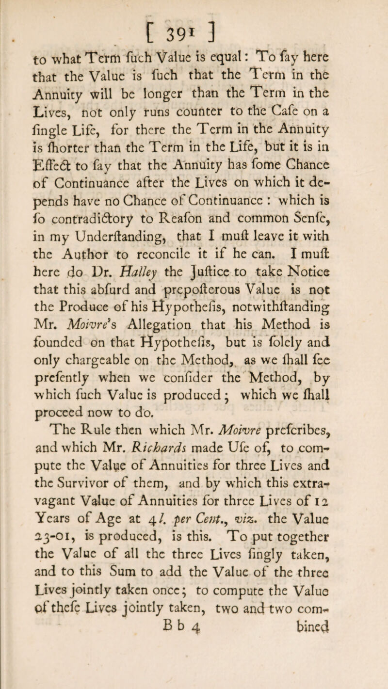 to what Term fuch Value is equal: To fay here that the Value is fuch that the Term in the Annuity will be longer than the Term in the Lives, not only runs counter to the Cafe on a fingle Life, for there the Term in the Annuity is fhorter than the Term in the Life, but it is in EffeCt to fay that the Annuity has fome Chance of Continuance after the Lives on which it de¬ pends have no Chance of: Continuance : which is fo contradictory to Reafon and common Senfe, in my Undemanding, that I mull leave it with the Author to reconcile it if he can. I mufl here do Dr. Halley the Juftice to take Notice that this abfurd and prepolterous Value is not the Produce of his Hypothesis, notwithftanding Mr. Moivre’s Allegation that his Method is founded on that Hypothecs, but is folely and only chargeable on the Method, as we fhall fee prefently when we confider the Method, by which fuch Value is produced • which we fhall proceed now to do. The Rule then which Mr. Moivre preferibes, and which Mr. Richards made Ufe of, to com¬ pute the Value of Annuities for three Lives and the Survivor of them, and by which this extra¬ vagant Value of Annuities for three Lives of 12 Years of Age at 4/. per Cent., viz. the Value 23-01, is produced, is this. To put together the Value of all the three Lives fingly taken, and to this Sum to add the Value of the three Lives jointly taken once; to compute the Value qf thefe Lives jointly taken, two and two com- B b 4 bined