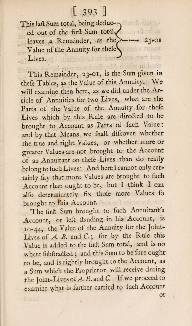 Xhis laft Sum total, being deduc—v cd out of the firft Sum total,/ leaves a Remainder, as thcy>—~~ 23^01 Value of the Annuity for thefeV Lives. ^ • . • 1 > ,4**1- t This Remainder, 23-01, is the Sum given ia thefe Tables, as the Value of this Annuity. We will examine then here, as we did under the Ar¬ ticle of Annuities for two Lives, what are the Parts of the Value of the Annuity for thefe Lives which by this Rule are directed to be brought to Account as Parts ol fuch Value: and by that Means we ihall difeover whether the true and right Values, or whether more or greater Values are not brought to the Account of an Annuitant on thefe Lives than do really belong to fuch Lives: And here I cannot only cer¬ tainly fay that more Values are brought to fuch Account than ought to be, but I think I can alfo determinately fix thofe more Values fo brought to fhis Account. The firft Sum brought to fuch Annuitant’s Account, or left Handing in his Account, is 10-44, the Valuc of thc Annuityfor the Joint' Lives of A B. and C.; for by the Rule. this Valuc is added to the firft Sum total, and is no where fubftra&ed ; and this Sum to be fure ought to be, and is rightly brought to the Account, as a Sum which the Proprietor will receive during the Joint-Lives of A. B. and C. If we proceed to examine what is farther carried to fuch Account or