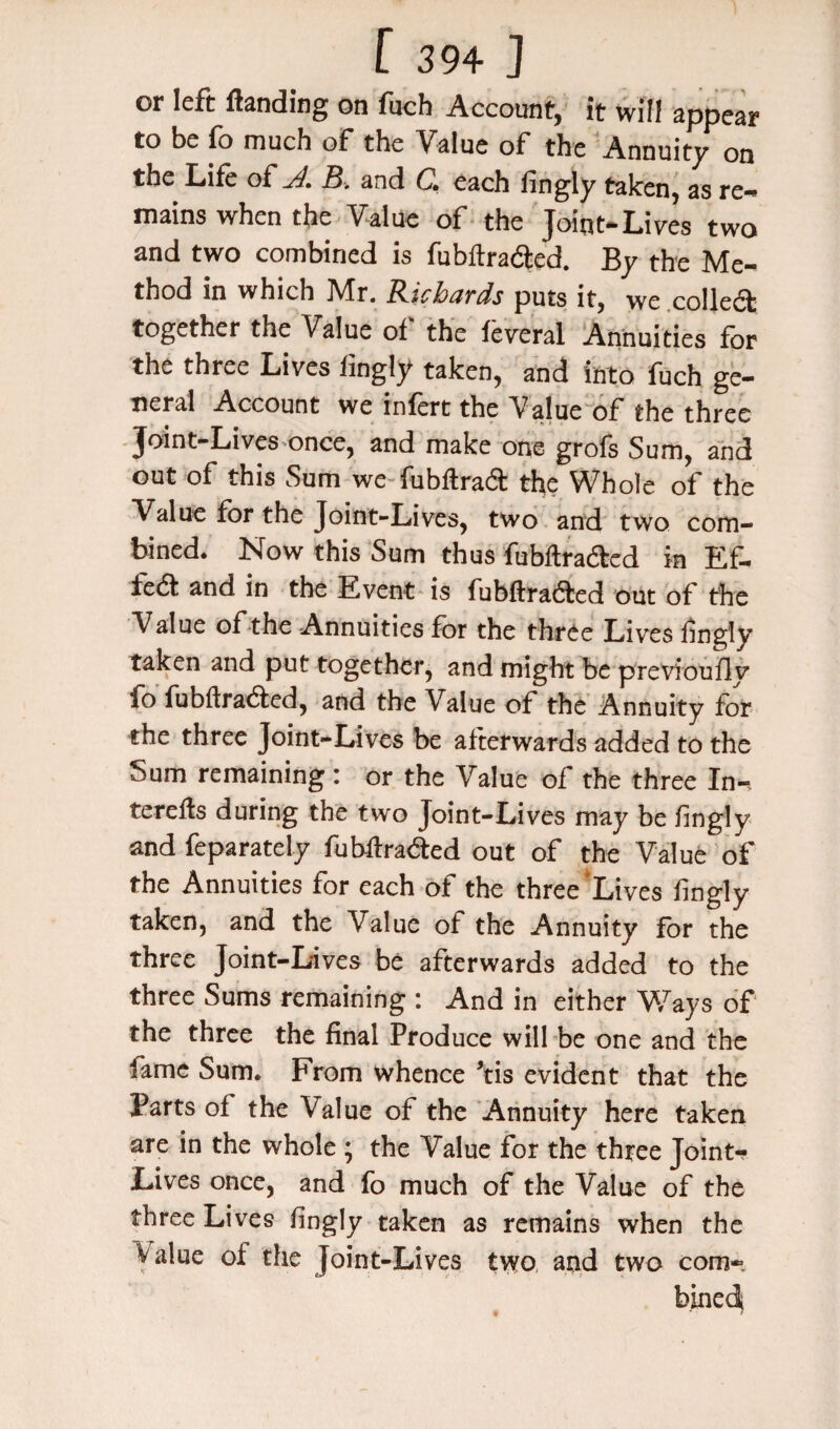 or left ftanding on fuch Account, it will appear to be fo much of the Value of the Annuity on the Life of yJ. B. and C. each fingly taken, as re¬ mains when the Value of the Joint-Lives two and two combined is fubft rafted. By the Me¬ thod in which Mr. Richards puts it, we colleft together the Value of the feveral Annuities for the three Lives fingly taken, and into fuch ge¬ neral Account we infert the Value of the three Joint-Lives once, and make one grofs Sum, and out of this Sum we fubftraft the Whole of the Value for the Joint-Lives, two and two com¬ bined. Now this Sum thus fubftrafted in Ef- iedf and in the Event is fubftrafted out of the Value of the Annuities for the three Lives fingly taken and put together, and might be previoufly fo fubftrafted, and the Value of the Annuity for the three Joint-Lives be afterwards added to the Sum remaining: or the Value of the three In-, terefts during the two Joint-Lives may be fingly and feparately fubftrafted out of the Value of the Annuities for each of the three‘Lives fingly taken, and the Value of the Annuity for the three Joint-Lives be afterwards added to the three Sums remaining : And in either Ways of the three the final Produce will be one and the lame Sum. From whence ’tis evident that the Parts of the Value of the Annuity here taken are in the whole; the Value for the three Joint- Lives once, and fo much of the Value of the three Lives fingly taken as remains when the Value of the Joint-Lives two and two com-