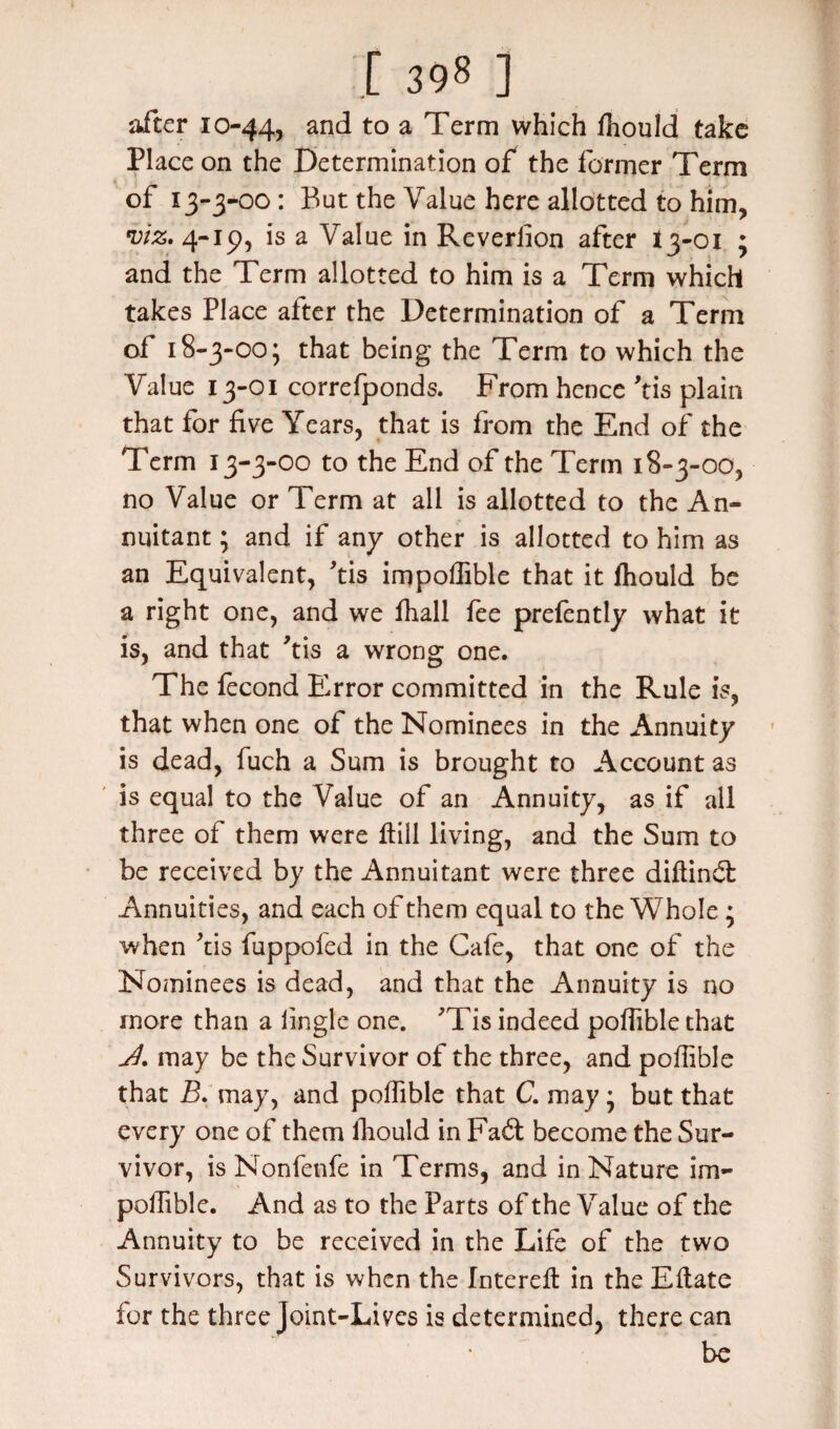 after 10-44, anc^ to a Term which ffiould take Place on the Determination of the former Term of 1 3-3-00 : But the Value here allotted to him, viz, 4-15), is a Value in Reversion after 13-01 ; and the Term allotted to him is a Term which takes Place after the Determination of a Term of 1 8-3-00 j that being the Term to which the Value 13-01 correfponds. From hence 'tis plain that for five Years, that is from the End of the Term 13-3-00 to the End of the Term 18-3-00, no Value or Term at all is allotted to the An¬ nuitant ; and if any other is allotted to him as an Equivalent, *tis impollible that it ftiould be a right one, and we fhall fee prefently what it is, and that ’tis a wrong one. The fecond Error committed in the Rule is, that when one of the Nominees in the Annuity is dead, fuch a Sum is brought to Account as is equal to the Value of an Annuity, as if all three of them were ftill living, and the Sum to be received by the Annuitant were three diftind Annuities, and each of them equal to the Whole ; when 'tis fuppofed in the Cafe, that one of the Nominees is dead, and that the Annuity is no more than a lingle one. 'Tis indeed poffible that J. may be the Survivor of the three, and poffible that B. may, and poffible that C. may • but that every one of them ffiould in Fad: become the Sur¬ vivor, is Nonfenfe in Terms, and in Nature im- poffible. And as to the Parts of the Value of the Annuity to be received in the Life of the two Survivors, that is when the Intereft in the Eftate for the three Joint-Lives is determined, there can be