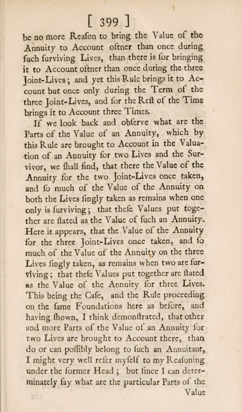 be no more Reafon to bring the Value of the Annuity to Account oftner than once during fuch furviving Lives, than there is for bringing it to Account oftner than once during the three Joint-Lives; and yet this Rule brings it to Ac¬ count but once only during the Term of the three Joint-Lives, and for the Reft ot the Time brings it to Account three Times. If we look back and obferve what are the Parts of the Value of an Annuity, which by this Rule are brought to Account in the Valua¬ tion of an Annuity for two Lives and the Sur¬ vivor, we {hall find, that there the Value of the Annuity for the two Joint-Lives once taken, and fo much of the Value of the Annuity on both the Lives fingly taken as remains when one only is furviving; that thefe Values put toge¬ ther are ftated as the Value of fuch an Annuity. Here it appears, that the Value ol the Annuity for the three Joint-Lives once taken, and fo much of the Value of the Annuity on the three Lives fingly taken, as remains when two are fur¬ viving ; that thefe Values put together are ftated as the Value of the Annuity for three Lives. This being the Cafe, and the Rule proceeding on the fame Foundations here as before, and having fhown, I think demonftrated, that other and more Parts of the Value ot an Annuity tor two Lives are brought to Account there, than do or can poflibly belong to fuch an Annuitant, I might very well refer myfelf to my Reafoning under the former Head ; but lince I can deter¬ minate^ fay what are the particular Parts of the Value