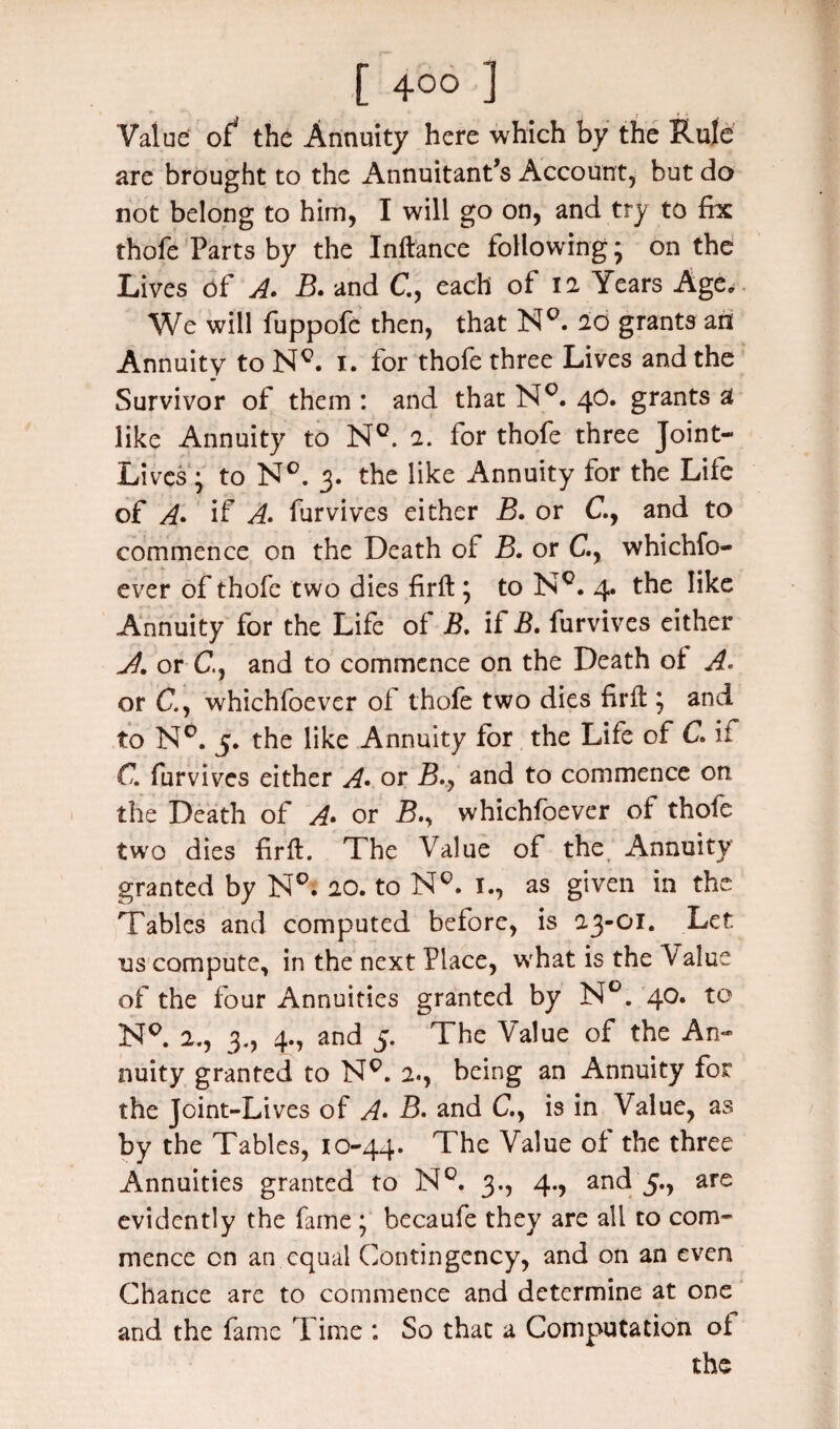 Value of* the Annuity here which by the Rule are brought to the Annuitant’s Account, but do not belong to him, I will go on, and try to fix thofe Parts by the Inftance following; on the Lives of A. B. and C, each of 12 Years Age. We will fuppofe then, that NQ. 20 grants an Annuity to Ng. 1. for thofe three Lives and the Survivor of them : and that N°. 40. grants a like Annuity to Nc. 2. for thofe three Joint- Lives; to N°. 3. the like Annuity for the Life of A» if A. furvives either B. or C., and to commence on the Death of B. or C., whichfo- ever of thofe two dies firft; to Nc. 4. the like Annuity for the Life of B. if B. furvives either Jl. or C., and to commence on the Death oi A* or C., whichfoever of thofe two dies firft ; and to N°. 5. the like Annuity for the Life of C* if C. furvives either A• or B.y and to commence on the Death of A* or B.y whichfoever of thofe two dies firft. The Value of the; Annuity granted by N°. 20. to N°. x., as given in the Tables and computed before, is 23-01. Let us compute, in the next Place, what is the Value of the four Annuities granted by N°. 40. to N°. 2., 3., 4., and 5. The Value of the An¬ nuity granted to NQ. 2., being an Annuity for the Joint-Lives of A» B. and C., is in Value, as by the Tables, 10-44. The Value of the three Annuities granted to N°. 3., 4., and 5., are evidently the fame ; becaufe they are all to com¬ mence on an equal Contingency, and on an even Chance are to commence and determine at one and the fame Time : So that a Computation of