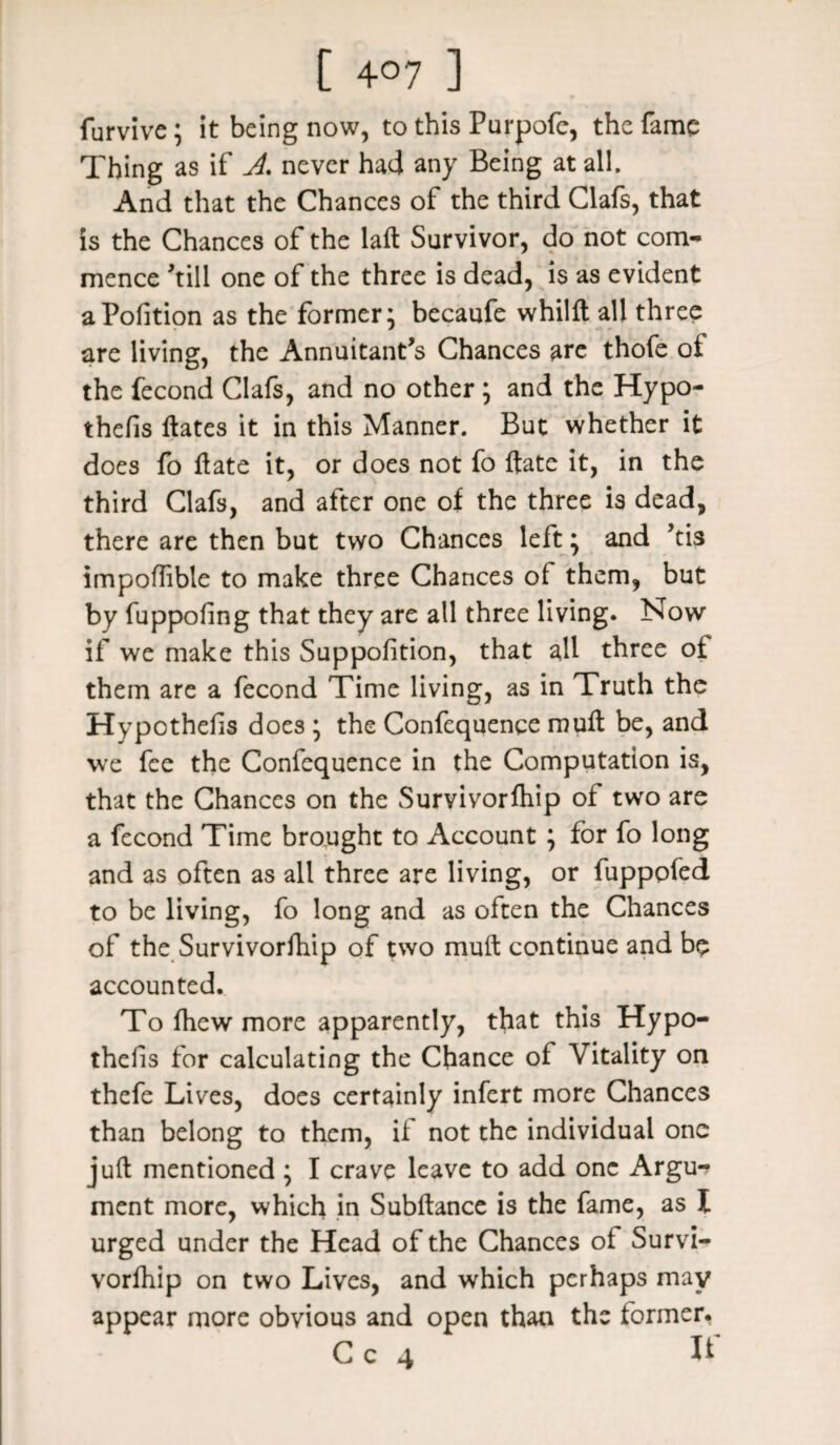 [ 4°7 ] furvive; it being now, to this Purpofc, the fame Thing as if A never had any Being at all. And that the Chances of the third Clafs, that is the Chances of the laft Survivor, do not com¬ mence till one of the three is dead, is as evident aPofition as the former; becaufe whilft all three are living, the Annuitant’s Chances are thofe of the fecond Clafs, and no other ; and the Hypo- thefis Hates it in this Manner. But whether it does fo Hate it, or does not fo Hate it, in the third Clafs, and after one of the three is dead, there are then but two Chances left; and ’tis impoflible to make three Chances of them, but by fuppoling that they are all three living. Now if we make this Suppofition, that all three of them are a fecond Time living, as in Truth the Hypothecs does ; the Confequenqe mufl be, and we fee the Confequence in the Computation is, that the Chances on the Survivorfhip of two are a fecond Time brought to Account ; for fo long and as often as all three are living, or fuppofed to be living, fo long and as often the Chances of the Survivorfhip of two muH continue and be accounted. Tofliewmore apparently, that this Hypo¬ thecs for calculating the Chance of Vitality on thefe Lives, does certainly infert more Chances than belong to them, if not the individual one juH mentioned ; I crave leave to add one Argu¬ ment more, which in Subflance is the fame, as I urged under the Head of the Chances of Survi¬ vorfhip on two Lives, and which perhaps may appear more obvious and open than the former.