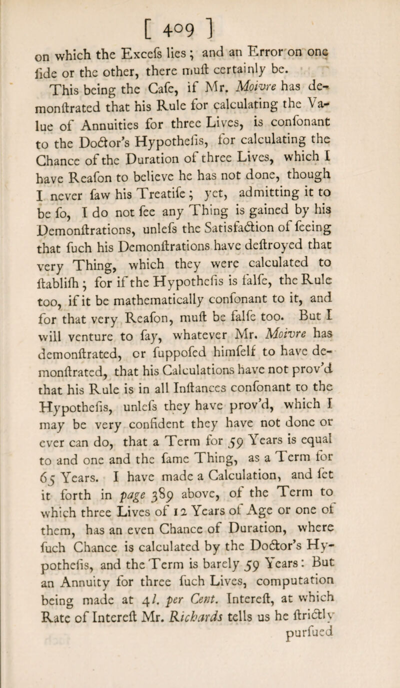 on which the Excefs lies ; and an Error on one fide or the other, there mult certainly be. This being the Cafe, if Mr. Moivre has de¬ monitrated that his Rule tor calculating the \ a- lue of Annuities for three Lives, is confonant to the DoCtor’s Hypothelis, lor calculating the Chance of the Duration oi three Lives, which I have Reafon to believe he has not done, though I never faw his Treatifc ; yet, admitting it to be fo, I do not fee any Thing is gained by his Demonltrations, unlefs the Satisfaction of feeing that fuch his Demonltrations have deltroyed that very Thing, which they were calculated to ftablilh; for if the Hypothecs is falfc, the Rule too, if it be mathematically confonant to it, and for that very Reafon, mult be lalfe too. But I will venture to fay, whatever Mr. iSAoivre has demonltrated, cr fuppofed himfelf to have de- monltrated, that his Calculations have not prov d that his Rule is in all Inltances confonant to the Hypothecs, unlefs they have prov’d, which 1 may be very confident they have not done or ever can do, that a Term lor 59 ^ ears *s eclua^ to and one and the fame Thing, as a d erm tor 65 Years. I have made a Calculation, and let it forth in page 3^9 above, ol the Term to which three Lives of 12 Years of Age or one of them, has an even Chance of Duration, where fuch Chance is calculated by the Doctor’s Hy¬ pothelis, and the Term is barely 59 Years: But an Annuity for three fuch Lives, computation being made at 4/. per Cent. Interelt, at which Rate of Interelt Mr. Richards tells us he Itrictly purfued