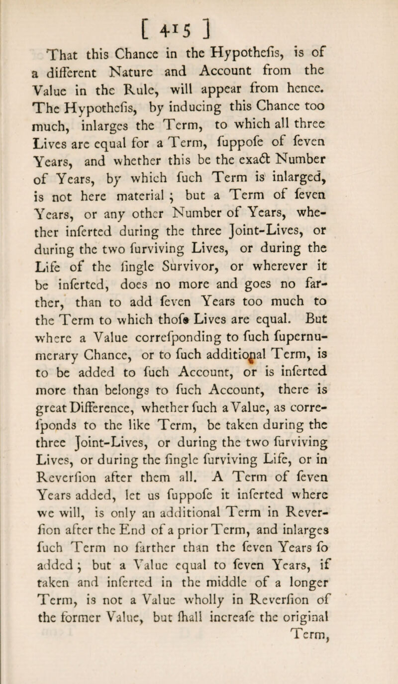 That this Chance in the Hypothcfis, is of a different Nature and Account from the Value in the Rule, will appear from hence. The Hypothecs, by inducing this Chance too much, inlarges the Term, to which all three Lives are equal for a Term, fuppofe of feven Years, and whether this be the exaft Number of Years, by which fuch Term is inlarged, is not here material } but a Term of feven Years, or any other Number of Years, whe¬ ther inferted during the three Joint-Lives, or during the two furviving Lives, or during the Life of the fingle Survivor, or wherever it be inferted, does no more and goes no far¬ ther, than to add feven Years too much to the Term to which thofo Lives are equal. But where a Value correfponding to fuch fupernu- merary Chance, or to fuch additional Term, is to be added to fuch Account, or is inferted more than belongs to fuch Account, there is great Difference, whether fuch a Value, as corre- fponds to the like Term, be taken during the three Joint-Lives, or during the two furviving Lives, or during the fingle furviving Life, or in Reverllon after them all. A Term of feven Years added, let us fuppofe it inferted where we will, is only an additional Term in Rever- fion after the End of a prior Term, and inlarges fuch Term no farther than the feven Years fo added } but a Value equal to feven Years, if taken and inferted in the middle of a longer Term, is not a Value wholly in Reverfion of the former Value, but fhall increafe the original Term,