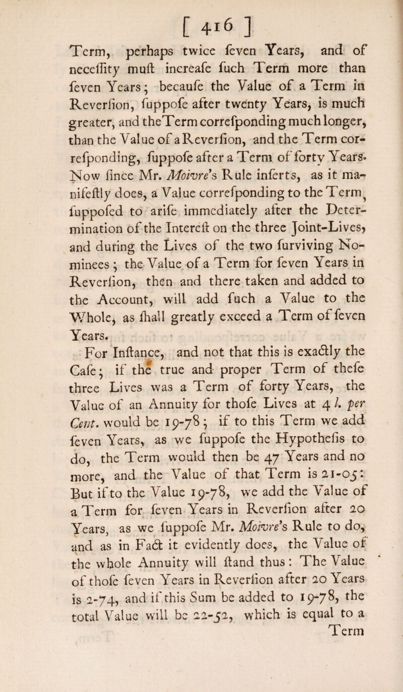 Term, perhaps twice feven Years, and of neceffity mull increafe fuch Term more than feven Years; becaufe the Value of a Term in Reverfion, fuppofe after twenty Years, is much greater, and theTerm correfponding much longer, than the Value of a Reverfion, and the Term cor¬ refponding, fuppofe after a Term of forty Years* Now fince Mr. Moivres Rule inferts, as it ma- nifetfly does, a Value correfponding to the Terny fuppofed to arife immediately after the Deter¬ mination of the Intereft on the three Joint-Lives, and during the Lives of the two furviving No¬ minees ; the Value of a Term for feven Years in Reverfion, then and there taken and added to the Account, will add fuch a Value to the Whole, as fhall greatly exceed a Term of feven Years. For Inftance, and not that this is exadly the Cafe; if the true and proper Term of thefe three Lives was a Term of forty Years, the Value of an Annuity for thofe Lives at 4 /. per Cent. would be 19-78; if to this Term we add feven Years, as we fuppofe the Hypothefis to do, the Term would then be 47 A ears and no more, and the Value of that Term is 21-05: But if to the Value 19-78, we add the Value of a Term for feven Years in Reverfion alter 20 Years, as we fuppofe Mr. Moivre’s Rule to do, and as in Fad it evidently does, the Value of the whole Annuity will Hand thus: The Value of thofe feven Years in Reverfion after 20 Years is 2-74, and if this Sum be added to 19-78, the total Value will be 22-52, which is equal to a Term