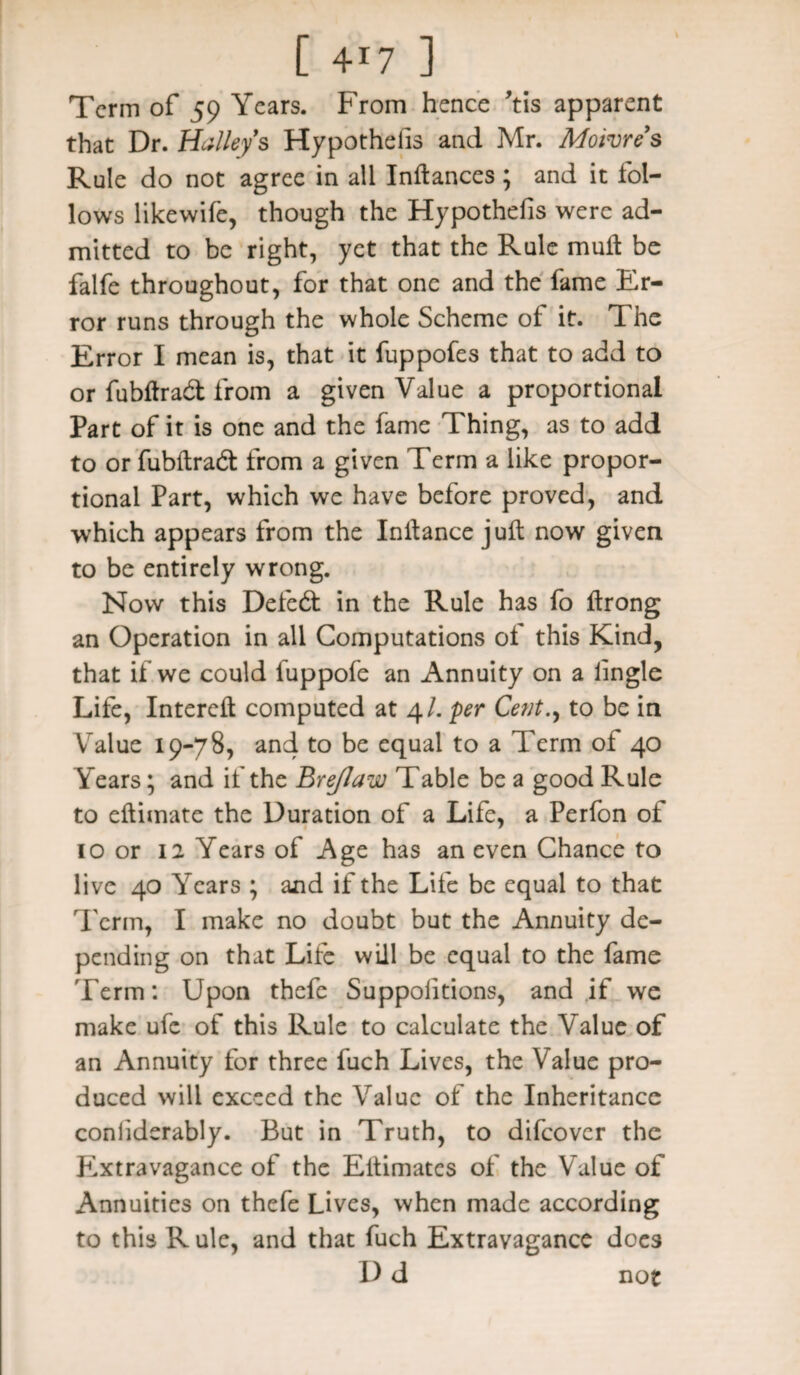 Term of 59 Years. From hence ’tis apparent that Dr. Halleys Hypothefis and Mr. Moivres Rule do not agree in all Inftances ; and it fol¬ lows likewife, though the Hypothefis were ad¬ mitted to be right, yet that the Rule mull be falfe throughout, for that one and the fame Er¬ ror runs through the whole Scheme of it. The Error I mean is, that it fuppofes that to add to or fubftrad from a given Value a proportional Part of it is one and the fame Thing, as to add to or fubftradt from a given Term a like propor¬ tional Part, which we have before proved, and which appears from the Inftance juft now given to be entirely wrong. Now this Deleft in the Rule has fo ftrong an Operation in all Computations of this Kind, that if we could iuppofe an Annuity on a lingle Life, Intereft computed at 4/. per Ce?it., to be in Value 19-78, and to be equal to a Term of 40 Years; and if the Brejlaw Table be a good Rule to eftimate the Duration of a Life, a Perfon of 10 or 12 Years of Age has an even Chance to live 40 Years ; and if the Life be equal to that Term, I make no doubt but the Annuity de¬ pending on that Life will be equal to the fame 'Term: Upon thefe Suppolitions, and if we make ufe of this Rule to calculate the Value of an Annuity for three fuch Lives, the Value pro¬ duced will exceed the Value of the Inheritance conliderably. But in Truth, to difeover the Extravagance of the Eftimates of the Value of Annuities on thefe Lives, when made according to this R ule, and that fuch Extravagance does D d not
