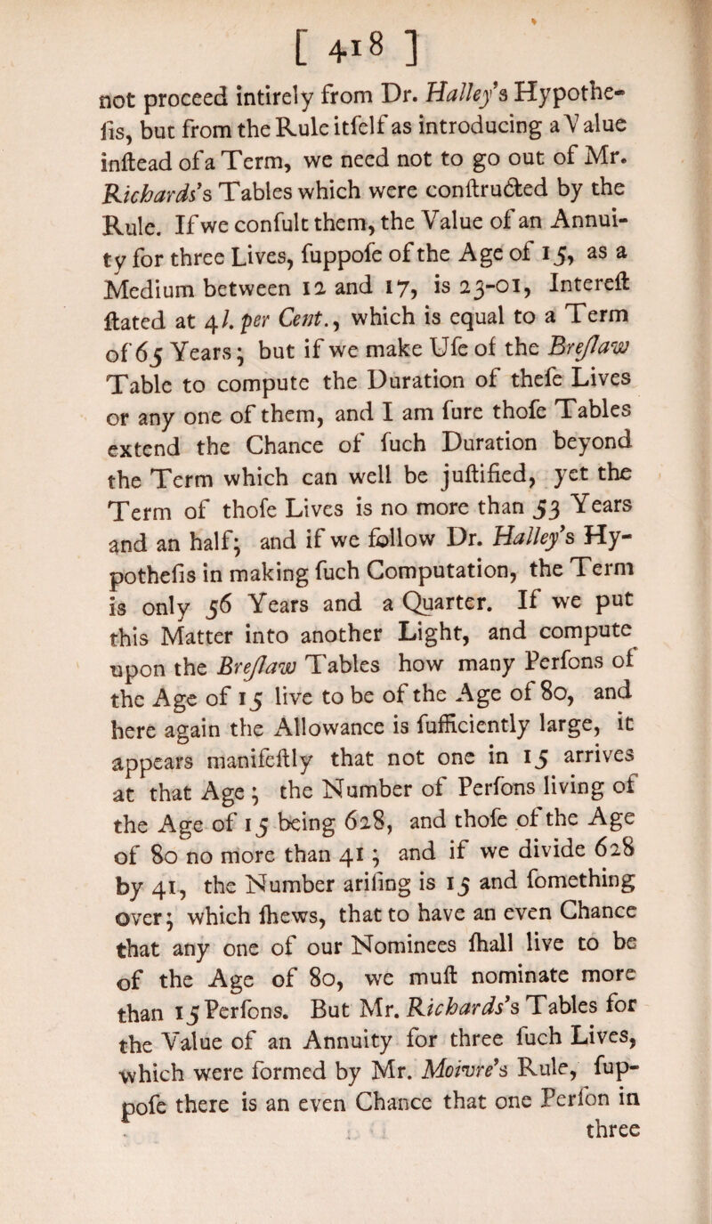 [ 4i 8 ] not proceed intirely from Dr. Halley § Hypothe¬ cs, but from the Rule itfelf as introducing a V alue inftead of a Term, we need not to go out of Mr. Richards's Tables which were conftru&ed by the Rule. If we confult them, the Value of an Annui¬ ty for three Lives, fuppofe of the Age of 15, as a Medium between 12 and 17, is 23-01, Intereft Hated at 4/. per Cent., which is equal to a Term of 65 Years; but if we make Ufe of the Brejlaw Table to compute the Duration of thefe Lives or any one of them, and I am fure thofe Tables extend the Chance of fuch Duration beyond the Term which can well be juffified, yet the Term of thofe Lives is no more than 53 Years and an half; and if we follow Dr. Halley's Hy- pothefis in making fuch Computation, the Term is only 56 Years and a Quarter. If we put this Matter into another Light, and compute upon the Brejlaw Tables how many Perfons of the Age of 15 live to be of the Age of 80, and here again the Allowance is fufficiently large, it appears manifeflly that not one in 15 arrives at that Age ; the Number of Perfons living of the Age of 15 being 628, and thofe of the Age of 80 no more than 41; and if we divide 628 by 41, the Number arifing is 15 and fomething over; which fhews, that to have an even Chance that any one of our Nominees fhall live to be of the Age of 80, we muff nominate more than 15 Perfons. But Mr. Richards's Tables for the Value of an Annuity for three luch Lives, which were formed by Mr. Moivre’s Rule, fup¬ pofe there is an even Chance that one Perfon in three