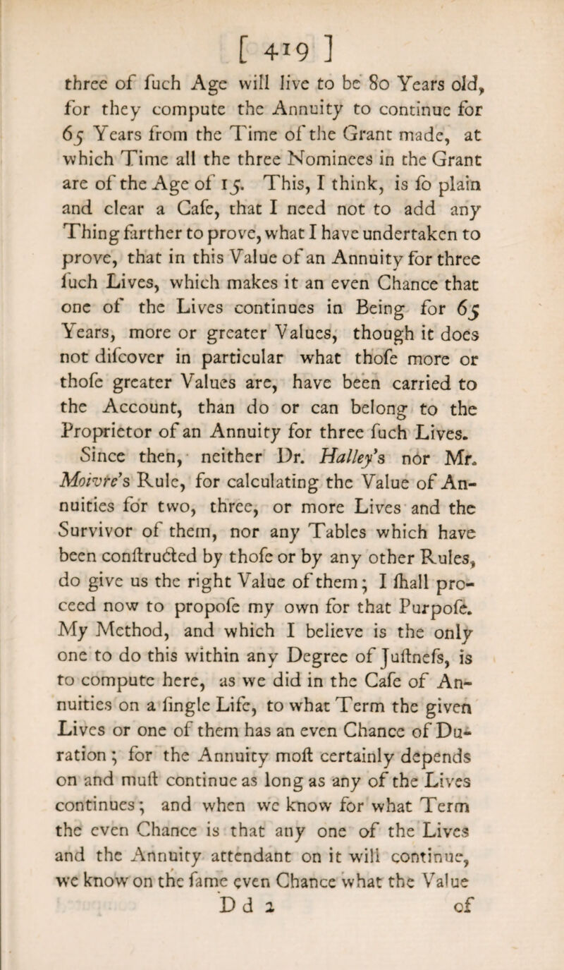 three of fuch Age will live to be 80 Years old, for they compute the Annuity to continue for 65 Years from the Time of the Grant made, at which Time all the three Nominees in the Grant are of the Age of 15. This, I think, is fo plain and clear a Cafe, that I need not to add any Thing farther to prove, what I have undertaken to prove, that in this Value of an Annuity for three luch Lives, which makes it an even Chance that one of the Lives continues in Being for 65 Years, more or greater Values, though it does not difeover in particular what thofe more or thofe greater Values are, have been carried to the Account, than do or can belong to the Proprietor of an Annuity for three fuch Lives. Since then, neither Dr. Halley's nor Mr. Moivrc’s Rule, for calculating the Value of An¬ nuities for two, three, or more Lives and the Survivor of them, nor any Tables which have been conflru&ed by thofe or by any other Rules, do give us the right Value of them; I fhall pro¬ ceed now to propofe my own for that Purpofe. My Method, and which I believe is the only one to do this within any Degree of Juftnefs, is to compute here, as we did in the Cafe of An¬ nuities on a fingle Life, to what Term the given Lives or one of them has an even Chance of Du¬ ration ; for the Annuity molt certainly depends on and mult continue as long as any of the Lives continues; and when we know for what Term the even Chance is that any one of the Lives and the Annuity attendant on it will continue, we know on the fame even Chance what the Value