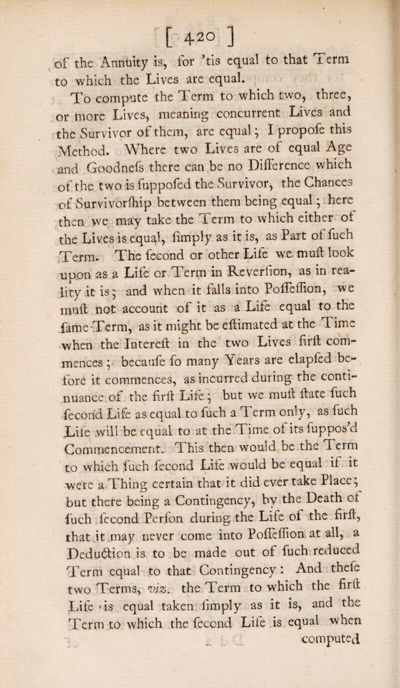 of the Annuity is, for his equal to that Term to which the Lives are equal. To compute the Term to which two, three, or more Lives, meaning concurrent Lives and the Survivor of them, are equal; I propofe this Method. Where two Lives are of equal Age and Goodnefs there can be no Difference which of the two is fuppofed the Survivor, the Chances of Survivorfhtp between them being equal; here then we may take the Term to which either of the Lives is equal, (imply as it is, as Part of fuch Term. The fecond or other Life we mult look upon as a Life or Term in Reveriion, as in rea¬ lity it is;- and when it falls into Poffeffion, we mull not account of it as a Life equal to the fame Term, as it might be eftimated at the T. ime when the Intereffc in the two Lives firft com¬ mences ; becaufe fo many Years are elapfed be¬ fore it commences, as incurred during the conti¬ nuance of the firft Life; but we muft ft ate fuch fecond Life as equal to fuch a Term only, as fuch Life will be equal to at the Time of itsiupposd Commencement. This then would be the Perm to which fuch fecond Life would be equal if it were a Thing certain that it did ever take Place; but there being a Contingency, by the Death of fuch fecond Perfon during the Life of the firft, that it may never come into Pofleffion at all, a Deduction is to be made out of fuch reduced Term equal to that Contingency : And thefe two Terms, viz. the Term to which the firft Life ‘is equal taken limply as it is, and the Term to which the fecond Life is equal when computed