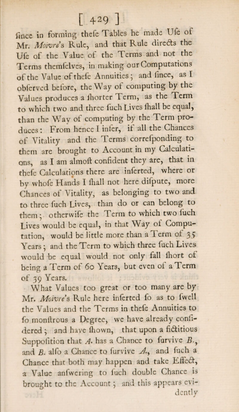 fince in forming thefe T ablcs he made IJle of Mr. Moiures Rule, and that Rule directs the Ufe of the Value of the Terms and not the Terms themfcives, in making our Computations of the Value of thefe Annuities^ and fince, as I obferved before, the Way of computing by the Values produces a fhorter Term, as the Term to which two and three fuch Lives fhall be equal, than the Way of computing by the Term pro¬ duces: From hence I inter, it all the Chances of Vitality and the Terms correfponding to them are brought to Account in my Calculati¬ ons, as I am almoft confident they are, that in thefe Calculations there are inferred, where or by whole Hands I fliall not here difpute, more Chances ot \itality, as belonging to two and to three fuch Lives, than do or can belong to them ; otherwife the Term to which two fuch Lives would be equal, in that Way of Compu¬ tation, would be little more than a Term of 35 Tears • and the Term to which three fuch Lives would be equal would not only fall ihort of being a Term ot 60 Years, but even ot a Term of 39 Years. W7hat Values too great or too many are by Mr. Mg lure's Rule here inlerted fo as to fwell the Values and the Terms in thefe Annuities to fo montlrous a Degree, we have already confi- dered ; and have lliown, that upon a fictitious Suppofition that A- has a Chance to furvive B.y and B. alfo a Chance to furvive J.y and fuch a Chance that both may happen and take EffeCt, a Value anfwering to luch double Chance is brought to the Account; and this appears evi- dentlv j