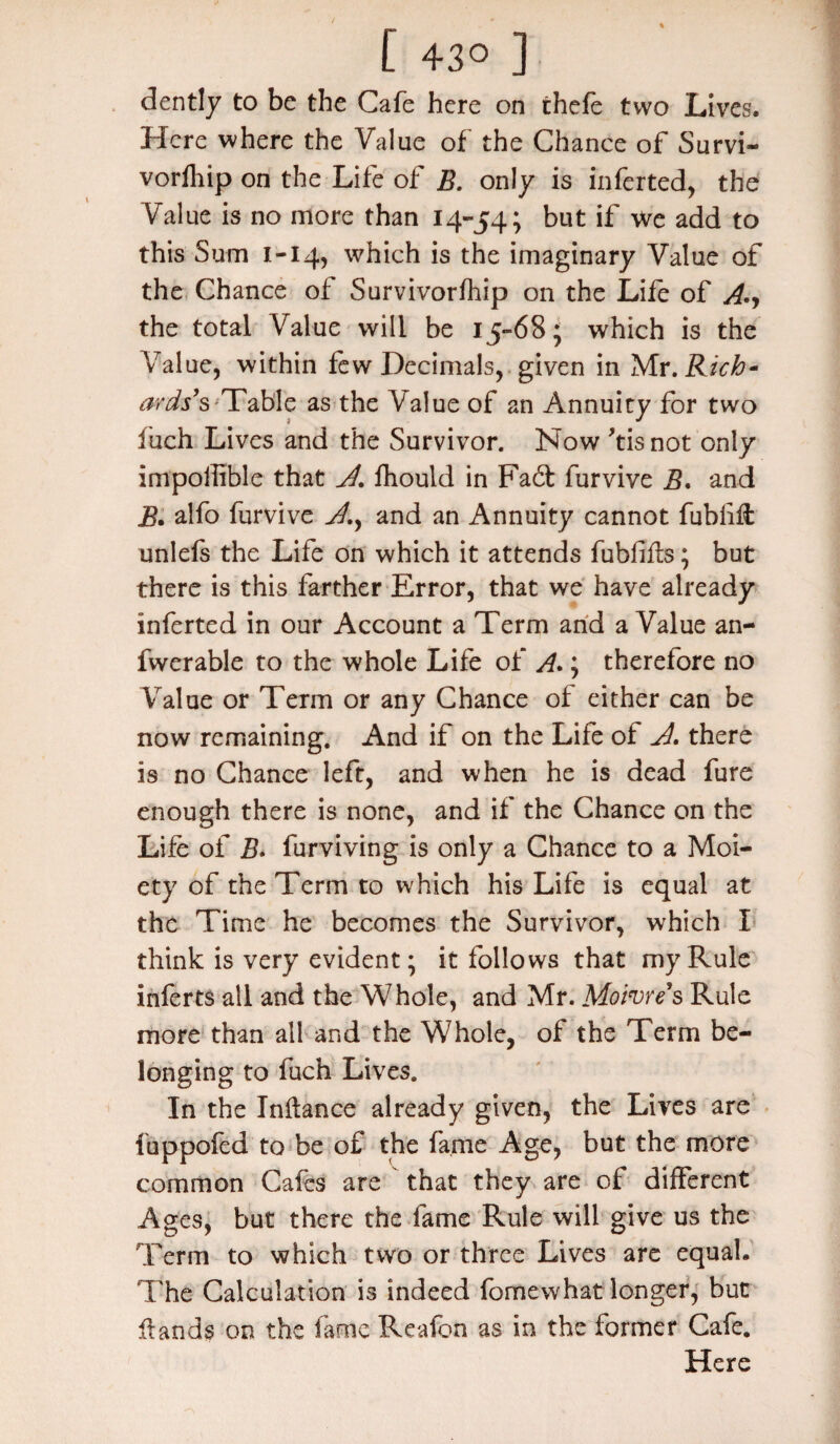 dently to be the Cafe here on thefe two Lives. Here where the Value of the Chance of Survi- vorfhip on the Life of B. only is inferted, the Value is no more than 14-54; but if we add to this Sum 1-14, which is the imaginary Value of the Chance of Survivorfhip on the Life of A.y the total Value will be 15-68; which is the Value, within few Decimals, given in Mr .Rich- ards’s Table as the Value of an Annuity for two fuch Lives and the Survivor. Now 'tisnot only impoiiible that A. fhould in Fadt furvive B. and B. alfo furvive A.y and an Annuity cannot fubliff unlefe the Life on which it attends fubfifls; but there is this farther Error, that we have already inferted in our Account a Term arid a Value an- fwerable to the whole Life of A.; therefore no Value or Term or any Chance of either can be now remaining. And if on the Life of A. there is no Chance left, and when he is dead fure enough there is none, and if the Chance on the Life of B. furviving is only a Chance to a Moi¬ ety of the Term to which his Life is equal at the Time he becomes the Survivor, which I think is very evident; it follows that my Rule inferts all and the Whole, and Mr. Moivre’s Rule more than all and the Whole, of the Term be¬ longing to fuch Lives. In the Inftance already given, the Lives are luppofed to be of the fame Age, but the more common Cafes are that they are of different Ages, but there the fame Rule will give us the Term to which two or three Lives are equal. The Calculation is indeed fomewhat longer, but {lands on the fame Reafon as in the former Cafe. Here