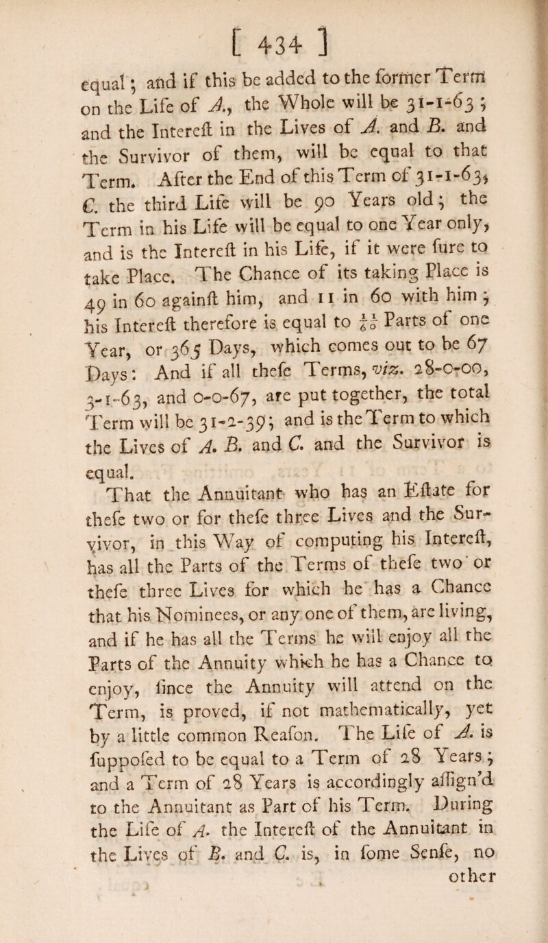 equal; and if this be added to the former Term on the’Life of A., the Whole will be 31-1-63 ; and the Interefl in the Lives of A. and B. and the Survivor of them, will be equal to that Term. After the End of this Term of 31-1-63, C. the third Life will be 90 Years old; the Term in his Life will be equal to one Year only, and is the Interefl; in his Life, if it were fure to take Place. The Chance of its taking Place is 49 in 60 againft him, and 11 in 60 with him ; his Interefl therefore is equal to Parts of one Year, or 365 Days, which comes out to be 67 Days; And if all thefe Terms, viz. 28-0-00, 3-1-63, and 0-0-67, are put together, the total Term will be 31-2-39; and is theTerm to which the Lives of A. B. and C. and the Survivor is equal. That the Annuitant who has an Eftate for thefe two or for thefe three Lives and the Sur¬ vivor, in this Way of computing his Interefl, has all the Parts of the Terms of thefe two or thefe three Lives for which he has a Chance that his Nominees, or any one of them, are living, and if he has all the Terms he will enjoy all the Parts of the Annuity whkh he has a Chance to enjoy, fince the Annuity will attend on the Term, is proved, if not mathematically, yet by a little common Reafon. 1 he Life of A. is fuppofed to be equal to a Term of 28 Years ; and a Term of 28 Years is accordingly ailign’d to the Annuitant as Part of his Term. During the Life of A• the Interefl of the Annuitant in the Lives of B. and C. is, in fome Senfe, no other